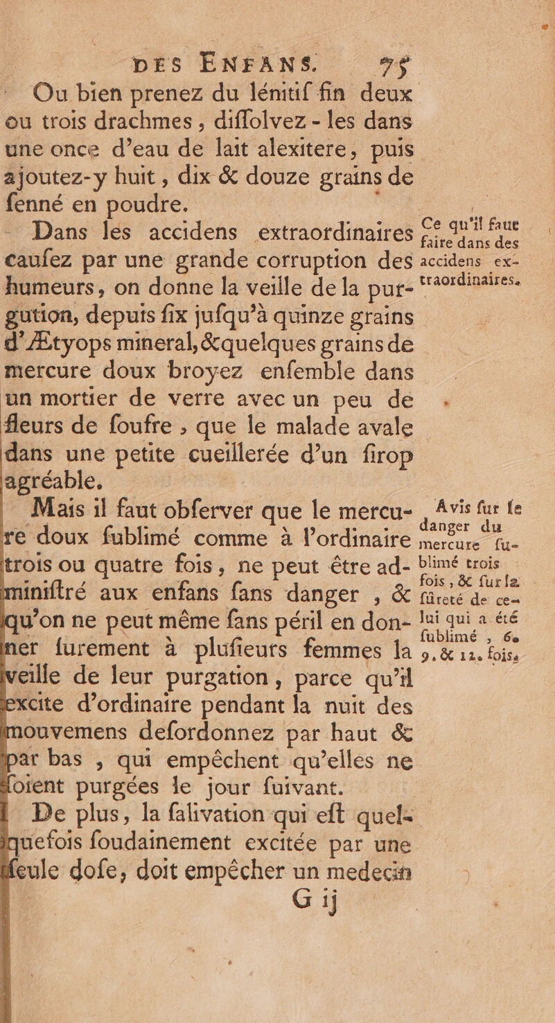 Ou bien prenez du lémtif fin deux ou trois drachmes , diffolvez - les dans une once d’eau de lait alexitere, puis ajoutez-y huit, dix &amp; douze grains de fenné en poudre. Ro Dans lés accidens extraordinaires Fe mieu caufez par une grande corruption des accidens ex- humeurs, on donne la veille de la pur- “#9rdinaires. gution, depuis fix jufqu’à quinze grains d’'Ætyops mineral, &amp;quelques grains de mercure doux broyez enfemble dans un mortier de verre avec un peu de . fleurs de foufre , que le malade avale dans une petite cueillerée d’un firop agréable, | | Mais il faut obferver que le mercu- , Avis fur fe Eos 4 y à Ÿ + he anger du re doux fublimé comme à l'ordinaire mercure tu- trois ou quatre fois, ne peut être ad- PR minifiré aux enfans fans danger , &amp; füres de ce qu'on ne peut même fans péril en don- lui qui a éré mer furement à plufieurs femmes la ,.&amp; 11. foiss cille de leur purgation, parce qu'il excite d'ordinaire pendant la nuit des mouvemens defordonnez par haut &amp; par bas , qui empêchent qu’elles ne (oient purgées le jour fuivant. De plus, la falivation qui eft quel: uefois foudainement excitée par une Meule dofe, doit empêcher un medecin G ij