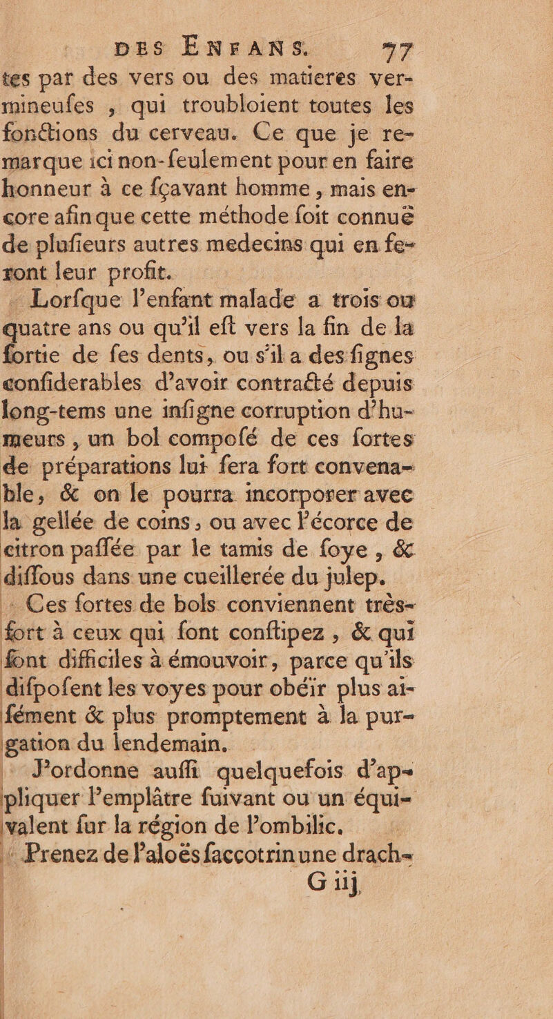 tes par des vers ou des matieres ver- mineufes ; qui troubloient toutes les fonétions du cerveau. Ce que je re- marque ici non-feulement pour en faire honneur à ce fçavant homme , mais en- core afinque cette méthode foit connue de plufieurs autres medecins qui en fe- xont leur profit. + Lorfque l’enfant malade a trois ou quatre ans ou qu’il eft vers la fin de la fortie de fes dents, ou s’il a des fignes confiderables d’avoir contraété depuis long-tems une infigne corruption d’hu- meurs , un bol compolé de ces fortes de préparations lu fera fort convena- ble ; &amp; on le pourra incorporer avec la gellée de coins , ou avec écorce de citron paflée par le tamis de foye , &amp; diflous dans une cueillerée du julep. k Ces fortes de bols conviennent très- fort à ceux qui font conftipez , &amp; qui font difficiles à émouvoir, parce qu'ils difpofent les voyes pour obéir plus ai- fément &amp; plus promptement à la pur- gatton du lendemain. | FPordonne auffi quelquefois d’ap- pliquer Pemplâtre fuivant ou un équi= valent fur la région de Pombilic. 1 Prenez de Paloës faccotrinune drach= | G ui