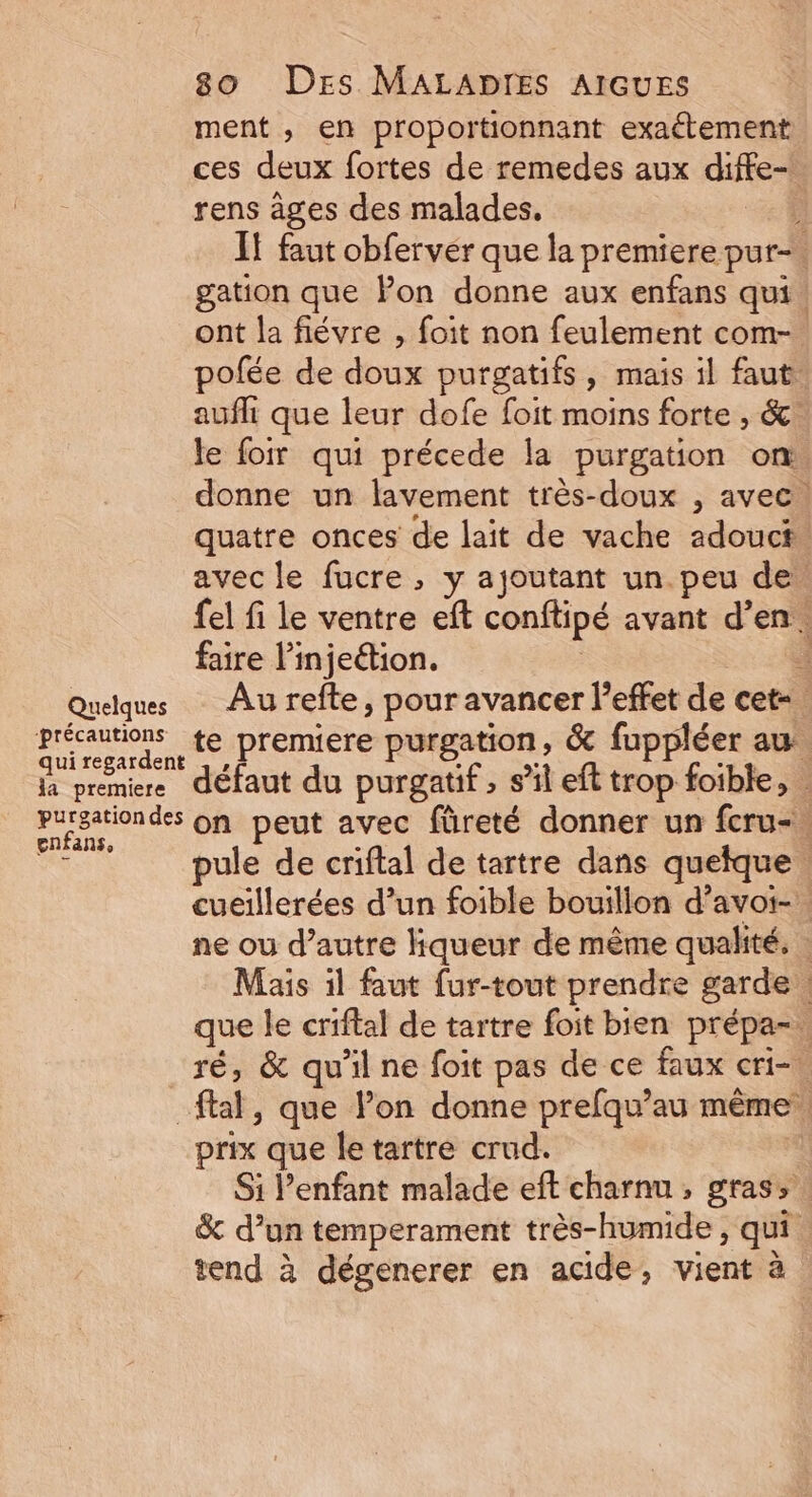 Quelques ‘précautions la premiere 80 Des MALADIES AIGUES ment , en proportionnant exaétement ces deux fortes de remedes aux diffe- rens âges des malades. If faut obferver que la premiere pur-. gation que Pon donne aux enfans qui! ont la fiévre , foit non feulement com-. pofée de doux purgatifs, mais il faut: aufli que leur dofe foit moins forte , &amp;. le foir qui précede la purgation on donne un lavement très-doux , avec quatre onces de lait de vache adouct. avec le fucre , y ajoutant un. peu de. fel fi le ventre eft conftipé avant d’en. faire l’injedion. | : Au refte, pour avancer l'effet de cet-. te premiere purgation, &amp; fuppléer au. défaut du purgatif, s’il eft trop foible, gnfans, pule de criftal de tartre dans quelque. cueillerées d’un foible bouillon d’avoi-. ne ou d’autre hqueur de même qualité. | Mais il faut fur-tout prendre garde. que le criftal de tartre foit bien prépa-. ré, &amp; qu'il ne foit pas de ce faux cri-! prix que le tartre crud. Si l'enfant malade eft charnu , gras, &amp; d’un temperament très-humide , qui. tend à dégenerer en acide, vient à