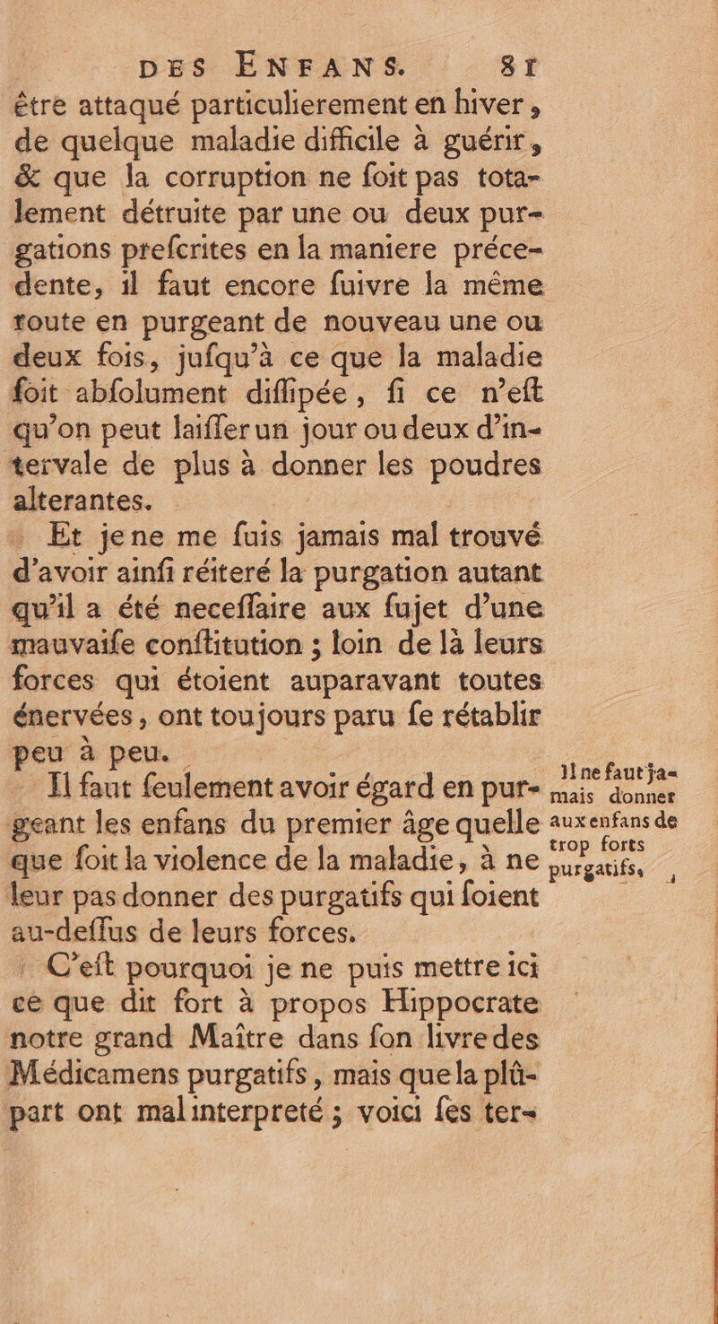 être attaqué particulierement en hiver, de quelque maladie difficile à guérir, &amp; que la corruption ne foit pas tota- lement détruite par une ou deux pur- gations ptefcrites en la maniere préce- dente, 1l faut encore fuivre la même toute en purgeant de nouveau une ou deux fois, jufqu’à ce que la maladie foit abfolument diffipée, fi ce n’eft qu’on peut laiflerun jour ou deux d’in- tervale de plus à donner les poudres alterantes. Et jene me fuis jamais mal trouvé d avoir ainfi réiteré la purgation autant qu'il a été neceflaire aux fujet d’une mauvaife conflitution ; loin de là leurs forces qui étoient auparavant toutes énervées, ont toujours paru fe rétablir eu à peu. : ‘ Il se feulement avoir égard en pur- An Annie geant les enfans du premier âge quelle D a que foit la violence de la maladie, à ne hs leur pas donner des purgatifs qui foient ) | au-deflus de leurs forces. | : C’eit pourquoi je ne puis mettre ici | ce que dit fort à propos Hippocrate notre grand Maître dans fon livredes Médicamens purgatifs, mais quela plû- part ont malinterpreté ; voici fes ter- 4