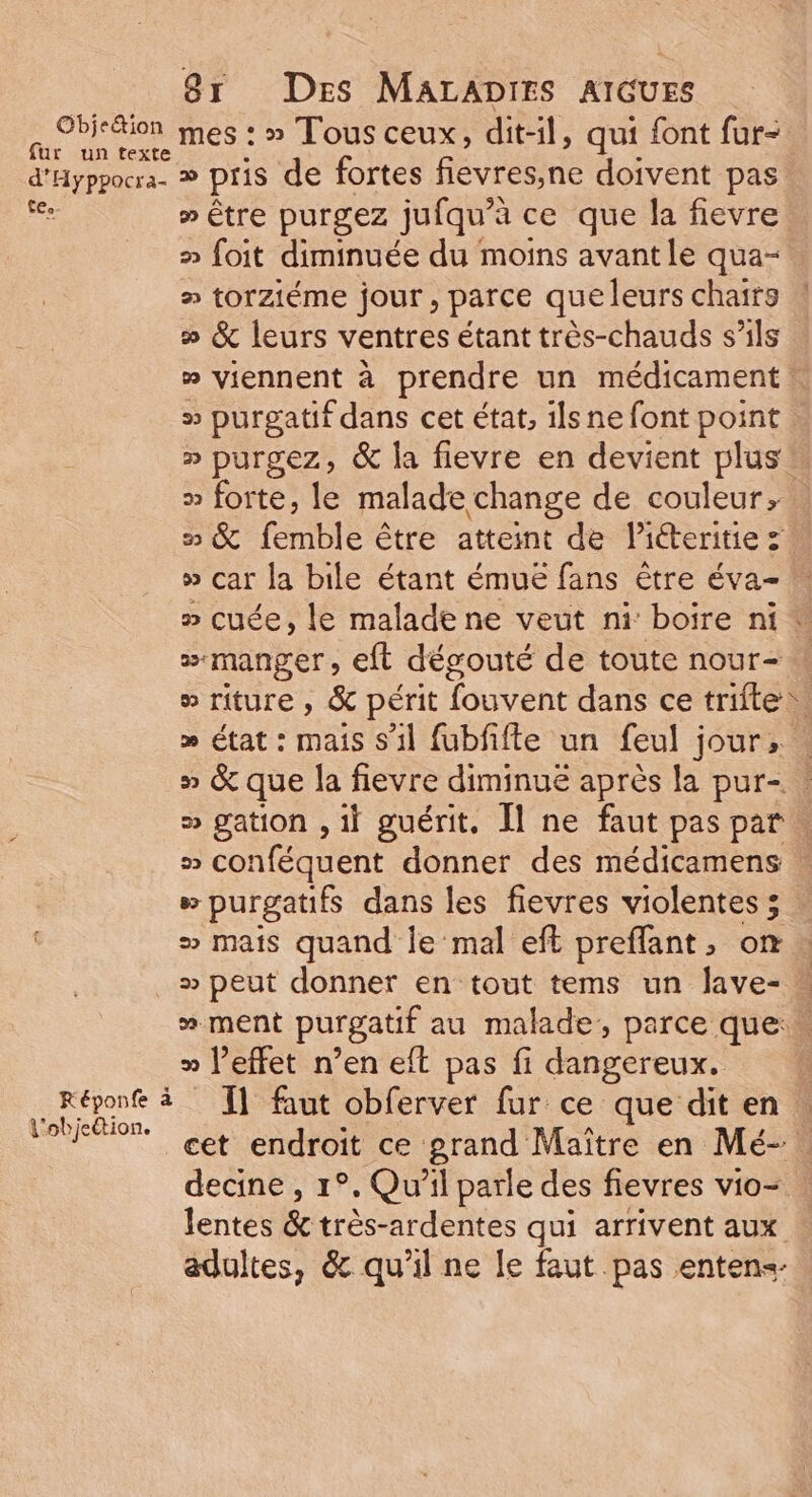 Ron mes : » Tous ceux, dit-il, qui font fur- ur un texte d'Hyppocra. ® pris de fortes fiévresne doivent pas Fe » Être purgez jufqu’à ce que la fievre » foit diminuée du moins avant le qua- » torziéme jour, parce queleurs chaits » &amp; leurs ventres étant très-chauds s'ils » viennent à prendre un médicament ! >» purgatif dans cet état, ils ne font point. » purgez, &amp; la fievre en devient plus » forte, le malade change de couleur, » &amp; femble être atteint de Piéteritie » car la bile étant émue fans être éva- » cuée, le malade ne veut ni boire ni * # manger, eft dégouté de toute nour- o riture , &amp; périt fouvent dans ce trifte. » état : mais s’il fubfiffe un feul jour, » &amp; que la fievre diminué après la pur- s gation , il guérit, Îl ne faut pas par # conféquent donner des médicamens » » purgatifs dans les fievres violentes 5. » mais quand le mal eft preflant, on » peut donner en tout tems un lave- » ment purgatif au malade, parce que: > l’effet n’en eft pas fi dangereux. Réponfe à I] faut obferver fur ce que dit en RER cet endroit ce grand Maître en Mé- decine , 1°. Qu'il parle des fievres vio- lentes &amp; très-ardentes qui arrivent aux adultes, &amp; qu’il ne le faut pas entens-