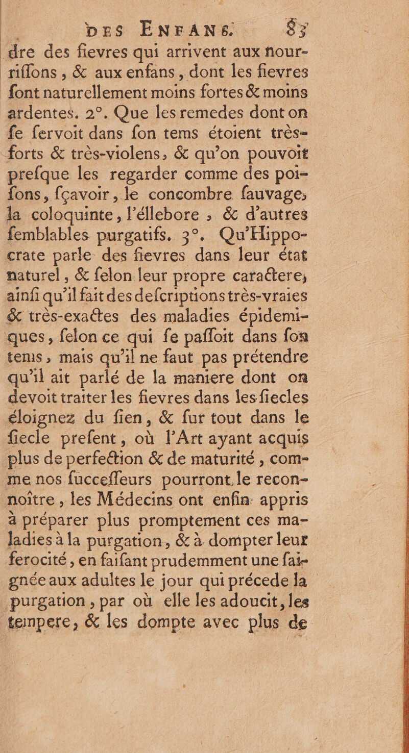 he bes ENFANS 83 _dre des flevres qui arrivent aux nour- riflons , &amp; aux enfans, dont les fievres font naturellement moins fortes &amp; moins ardentes. 2°. Que lesremedes dont on fe fervoit dans fon tems étoient très- forts &amp; très-violens, &amp; qu’on pouvoit prefque les regarder comme des poi- fons, fçavoir , le concombre fauvage, la coloquinte, l’éllebore ; &amp; d’autres femblables purgatifs, 3°. Qu'Hippo- crate parle des fievres dans leur état naturel , &amp; felon leur propre caraétere, ainfi qu'il fait des defcriptionstrès-vraies &amp; très-exaétes des maladies épidemi- ques, felon ce qui fe pafloit dans fon tems, mais qu’il ne faut pas prétendre qu'il ait parlé de la maniere dont on devoit traiter les fievres dans lesfiecles éloignez du fien, &amp; fur tout dans le fiecle prefent, où l’Art ayant acquis plus de perfeétion &amp; de maturité , com- me nos fucceffeurs pourront. le recon- noiître , les Médecins ont enfin: appris à préparer plus promptement ces ma- ladies à la purgation, &amp; à dompter leur ferocité , en faifant prudemment une fai- gnée aux adultes le jour quiprécede la purgation , par où elle les adoucit, les tempere, &amp; les dompte avec plus de