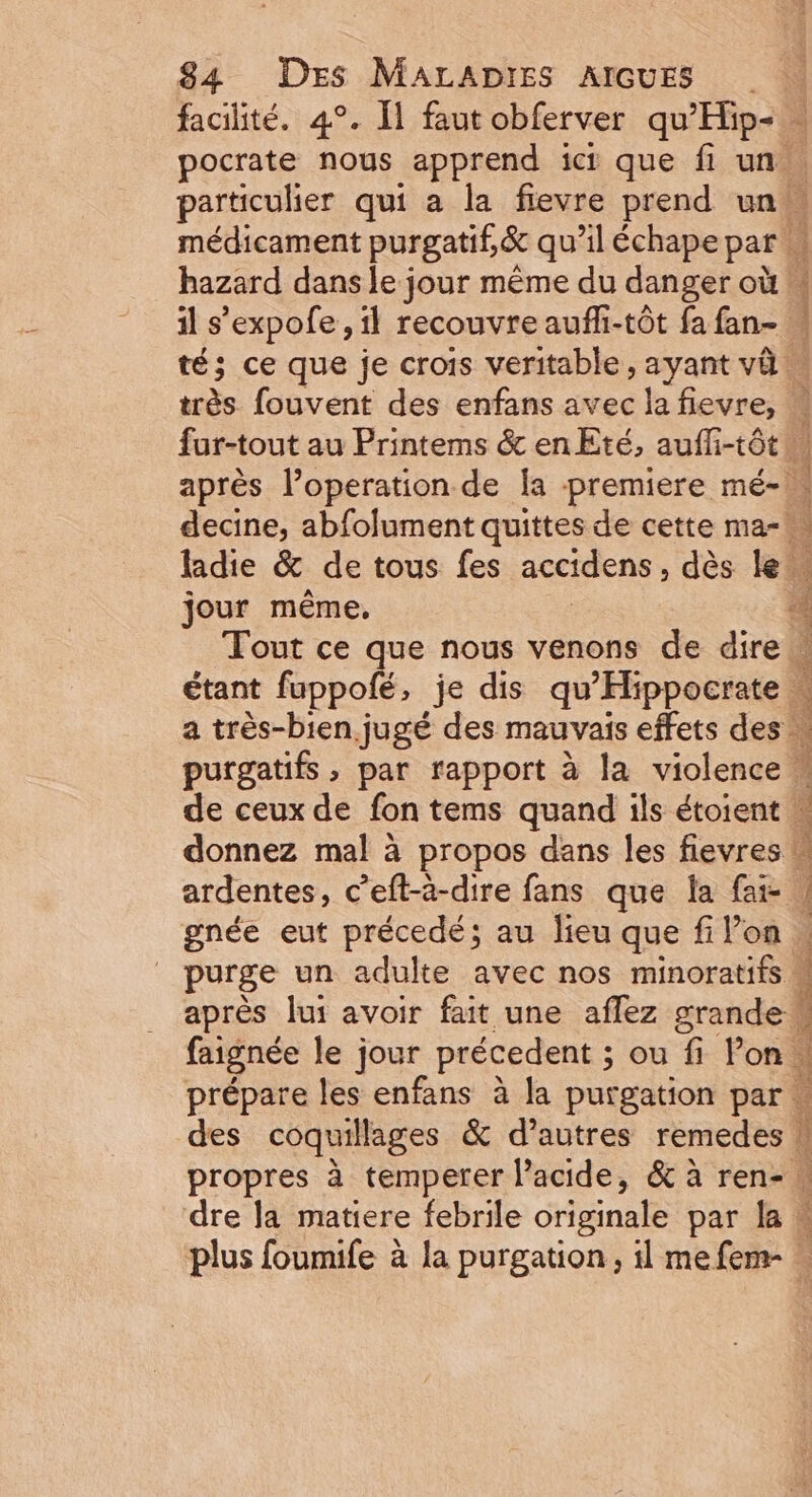 facilité. 4°. Î1 faut obferver ri à pocrate nous apprend ici que fi un: particulier qui a la fievre prend un, médicament purgatif,&amp; qu’il échape par hazard dans le jour même du danger où il s’expofe , il recouvre aufh-tôt fa fan- w té; ce que je crois veritable, ayant và … Lin fouvent des enfans avec la fievre, À 1 fur-tout au Printems &amp; en Eté, aufli-tôt après l’operation de [a premiere mé- decine, abfolument quittes de cette ma- ladie &amp; de tous fes accidens , dès le. jour même, Ê Tout ce que nous venons de dire » étant fuppofé, je dis de prete a très-bien jugé des mauvais effets des . purgatifs , par rapport à la violence w de ceux de fon tems quand ils étoient . donnez mal à propos dans les fievres ! ardentes, c’eft-à-dire fans que la fai gnée eut précedé; au lieu que fi l’on purge un adulte avec nos minoratits . après lui avoir fait une affez grande faignée le jour précedent ; ; ou f Von | prépare les enfans à la purgation par … des coquillages &amp; d’autres remedes w propres à temperer lacide, &amp; à ren- dre Ja matiere febrile originale par la» plus foumife à la purgation, il mefem- à ds à x 4 AR ARE Pa oN CRE D ; tte