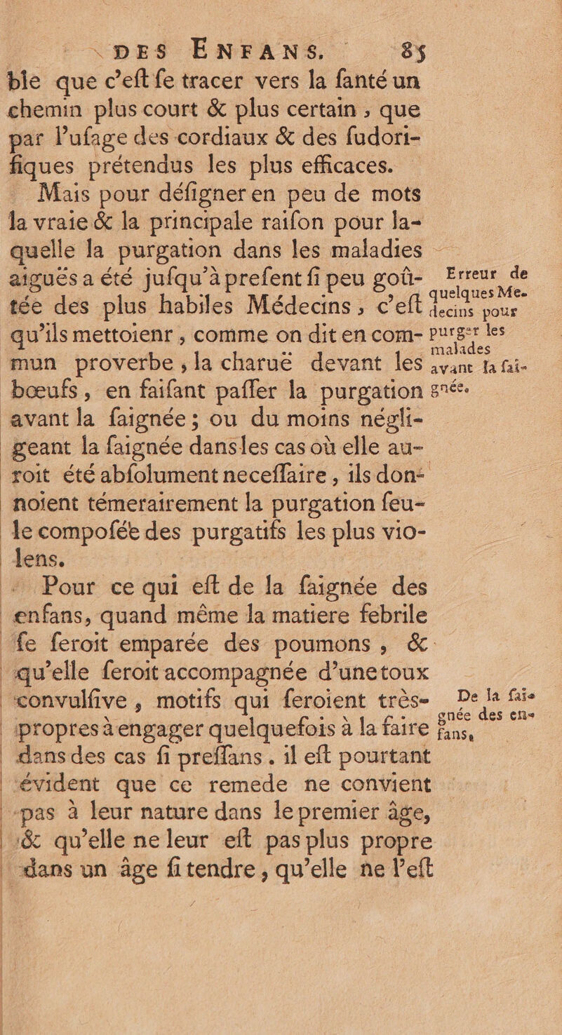ble que c’eft fe tracer vers la fanté un chemin plus court &amp; plus certain ; que par lufage des cordiaux &amp; des fudori- fiques prétendus les plus efficaces. Mais pour défigner en peu de mots la vraie &amp; la principale raifon pour la- quelle la purgation dans les maladies aiguës a été jufqu’àprefentfipeu goû- Erreur de *. : , ë uelques Me. tée des plus habiles Médecins, c’eft aa pour qu’ils mettoienr ; comme on dit en com- purge les mun proverbe, la charuë devant les svane la aie bœufs, en faifant pafler la purgation nés. avant la faignée ; ou du moins négli- _geant la faignée dansles cas où elle au- soit été abfolument necefläire , ils don: noient témerairement la purgation feu- le compofée des purgatifs les plus vio- Jens. Pour ce qui eft de la faignée des enfans, quand même la matiere febrile fe feroit emparée des poumons , &amp;. qu’elle feroit accompagnée d’unetoux convulfive , motifs qui feroient très- De fe fais |ipropres à engager quelquefois à la faire ns, © 7 | dansdes cas fi preffans. il eft pourtant ‘évident que ce remede ne convient pas à leur nature dans le premier âge, | &amp; qu’elle ne leur eft pas plus propre | dans un âge fitendre , qu’elle ne left | | |