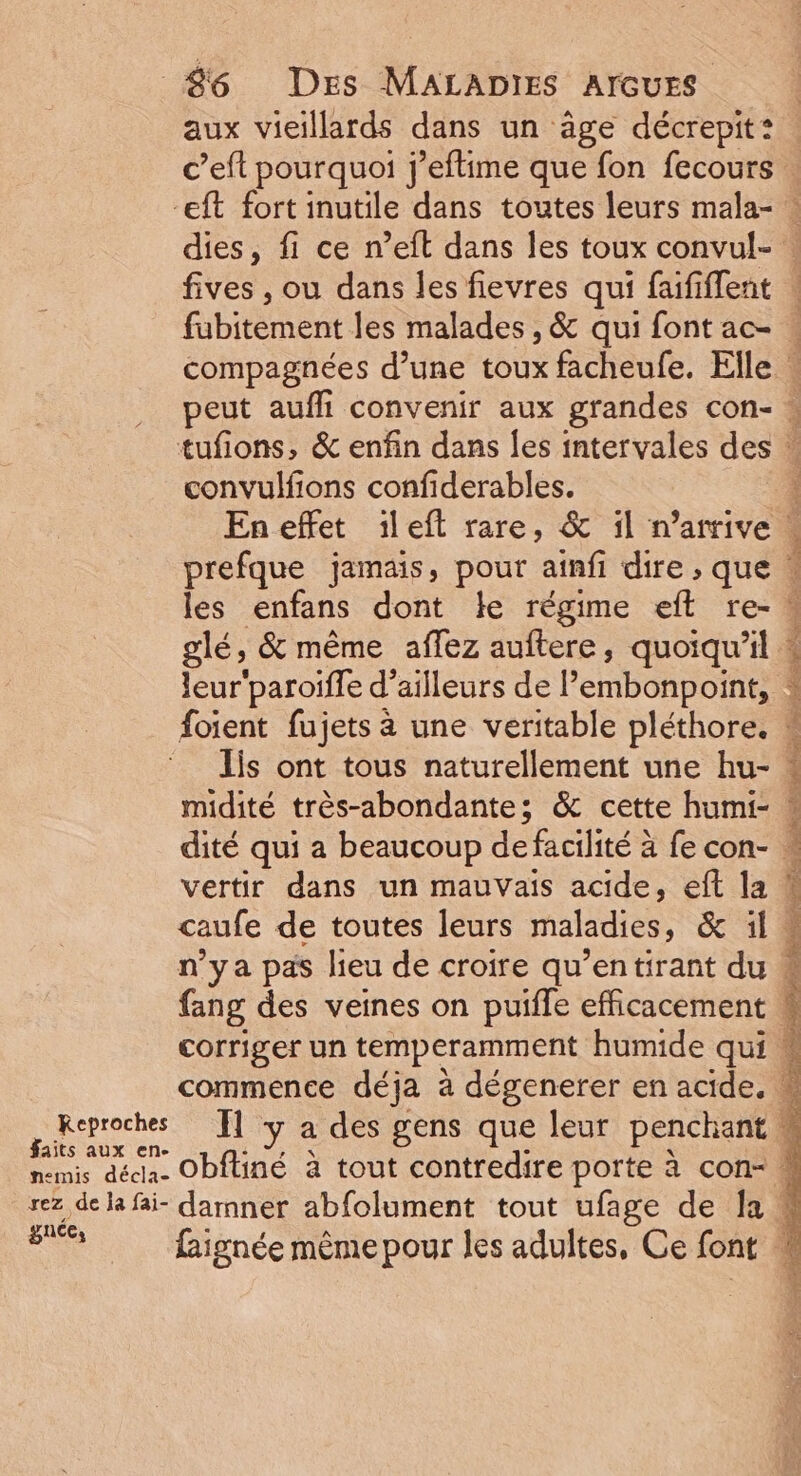 aux vieillards dans un âge décrepit: c’eft pourquoi j’eftime que fon fecours Keproches faits aux en. nemis décla- rez de Ja fai- gnée, fives , ou dans les fievres qui faififfent convulfions confiderables. les enfans dont le régime eft re- glé, &amp; même affez auftere, quoiqu'il. Jis ont tous naturellement une hu- midité très-abondante; &amp; cette humi- vertir dans un mauvais acide, eft la caufe de toutes leurs maladies, &amp; il n'ya pas lieu de croire qu’entirant du fang des veines on puifle efficacement