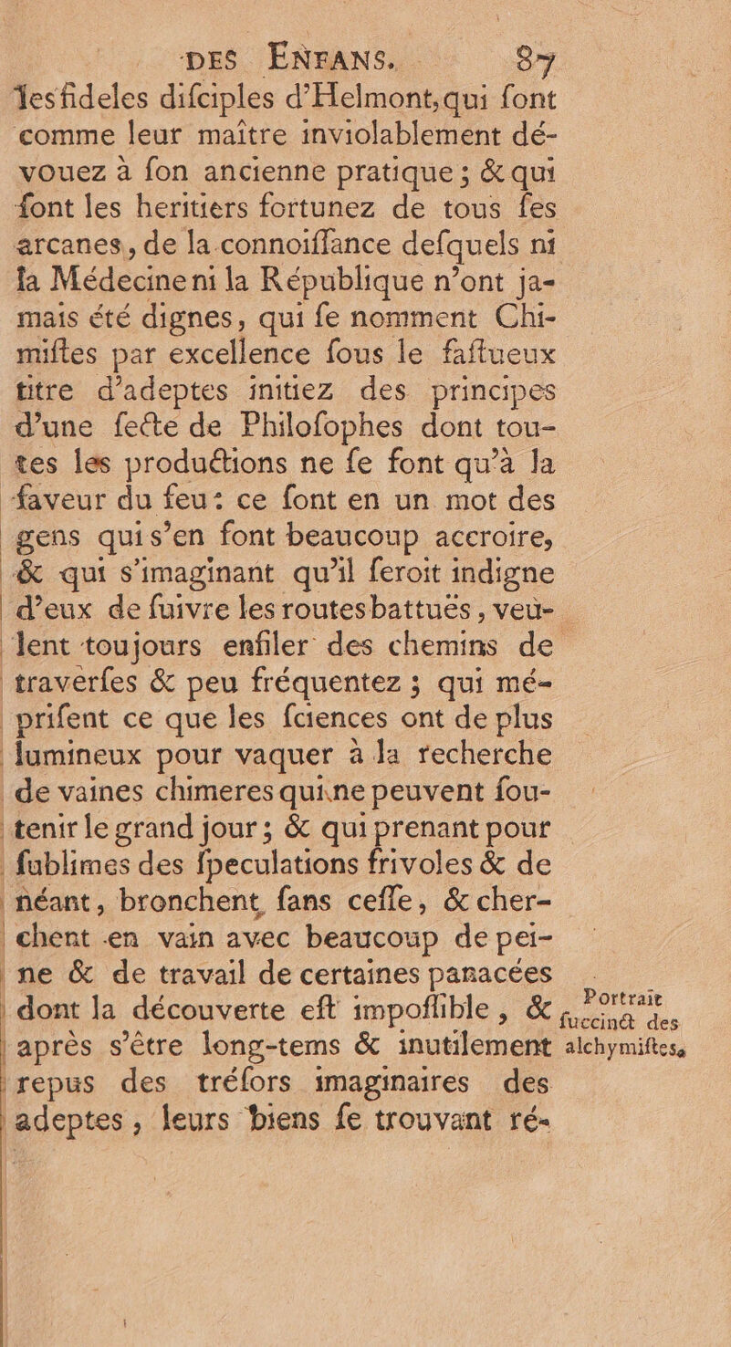 Tesfideles difciples d’'Helmont,qui font comme leur maitre inviolablement dé- vouez à fon ancienne pratique ; &amp; qui {ont les heritiers fortunez de tous fes la Médecine ni la République n’ont ja- mais été dignes, qui fe nomment Chi- miftes par excellence fous le faffueux titre d’adeptes initiez des principes d’une fecte de Philofophes dont tou- tes les produétions ne fe font qu’a la faveur du feu : ce font en un mot des gens qui s’en font beaucoup accroire, -&amp; qui s’imaginant qu’il feroit indigne traverfes &amp; peu fréquentez ; qui mé- prifent ce que les fciences ont de plus lumineux pour vaquer à la recherche de vaines chimeres quine peuvent fou- fublimes des fpeculations frivoles &amp; de néant, bronchent fans cefle, &amp; cher- | chent en vain avec beaucoup de pei- ne &amp; de travail de certaines panacées | dont la découverte eft impoflible, &amp; après s'être long-tems &amp; inutilement repus des tréfors imaginaires des adeptes, leurs biens fe trouvant ré- Portrait fuccind@ des alchymiftess