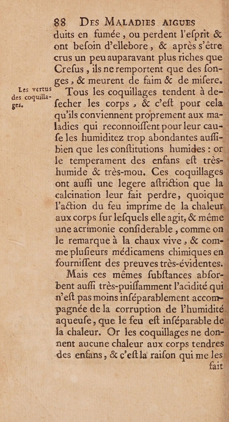 duits en fumée , ou perdent l’efprit &amp; ont befoin d’ellebore, &amp; après s'être. crus un peuauparavant plus riches que Crefus , ils ne remportent que des fon- ges , &amp; meurent de faim &amp; de mifere.. des coquila, . LOUS Îles coquillages tendent à de-. ges. fecher les corps ; &amp; c’eft pour cela qu’ils conviennent proprement aux ma- ladies qui reconnoiflent pour leur cau= {e les humiditez trop abondantes aufli- - bien que les conftitutions humides : or. le temperament des enfans eft très-) humide &amp; très-mou. Ces coquillages” ont aufhi une legere aftriétion que las calcination leur fait perdre, quoique” l'attion du feu imprime de la chaleurs aux corps fur lefquels elle agit, &amp; même une acrimonie confiderable , comme on le remarque à la chaux vive , &amp; com- me plufieurs médicamens chimiques en fourniffent des preuves très-évidentes.m Mais ces mêmes fubftances abfor-« bent auffi très-puiffamment l’acidité quim n’eft pas moins inféparablement accoms pagnée de la corruption de lhumidités aqueufe, que le feu eft inféparable den la chaleur. Or les coquillages ne don-w nent aucune chaleur aux corps tendres“ des enfans, &amp; c’eftla raïon qui me le ait