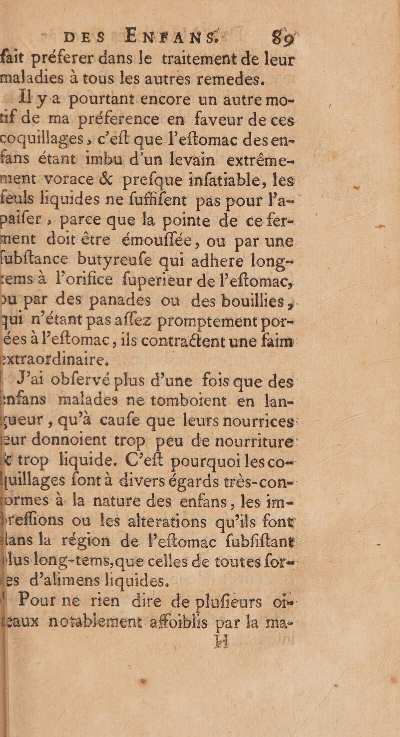 PE DES MENEANSE. CO fait préferer dans le traitement de leur maladies à tous les autres remedes. + Îl ya pourtant encore un autre mo- if de ma préference en faveur de ces coquillages ; c’eft que l’eftomac desen- fans étant imbu d’un levain extrême- ment vorace &amp; prefque infatiable, les feuls liquides ne fuffifent pas pour la- paifer ; parce que la pointe de ce fer- ment doit être émouflée, ou par une fubftance butyreufe qui adhere long k lorifice fuperieur de l’eftomac, u par des panades où des bouillies ,. qui n'étant pas aflez promptement por- es à l’'eftomac, ils contraétent une faim bxtraordinaire, J'ai obfervé plus d’une fois que des nfans malades ne tomboient en lan sueur , qu’à caufe que leurs nourrices: Eur donnoient trop peu de nourriture: « trop liquide. C’eft pourquoi les co= quillages font à divers égards très-con-. lormes à. la nature des enfans , les im- hreflions ou les alterations qu’ils font ans la région de leftomac fubfiftant us long-tèms,que celles de toutes for. Es d’alimens liquides. ! Pour ne rien dire de plufieurs of-. (faux notablement affoiblis par la ma-. tes mn —