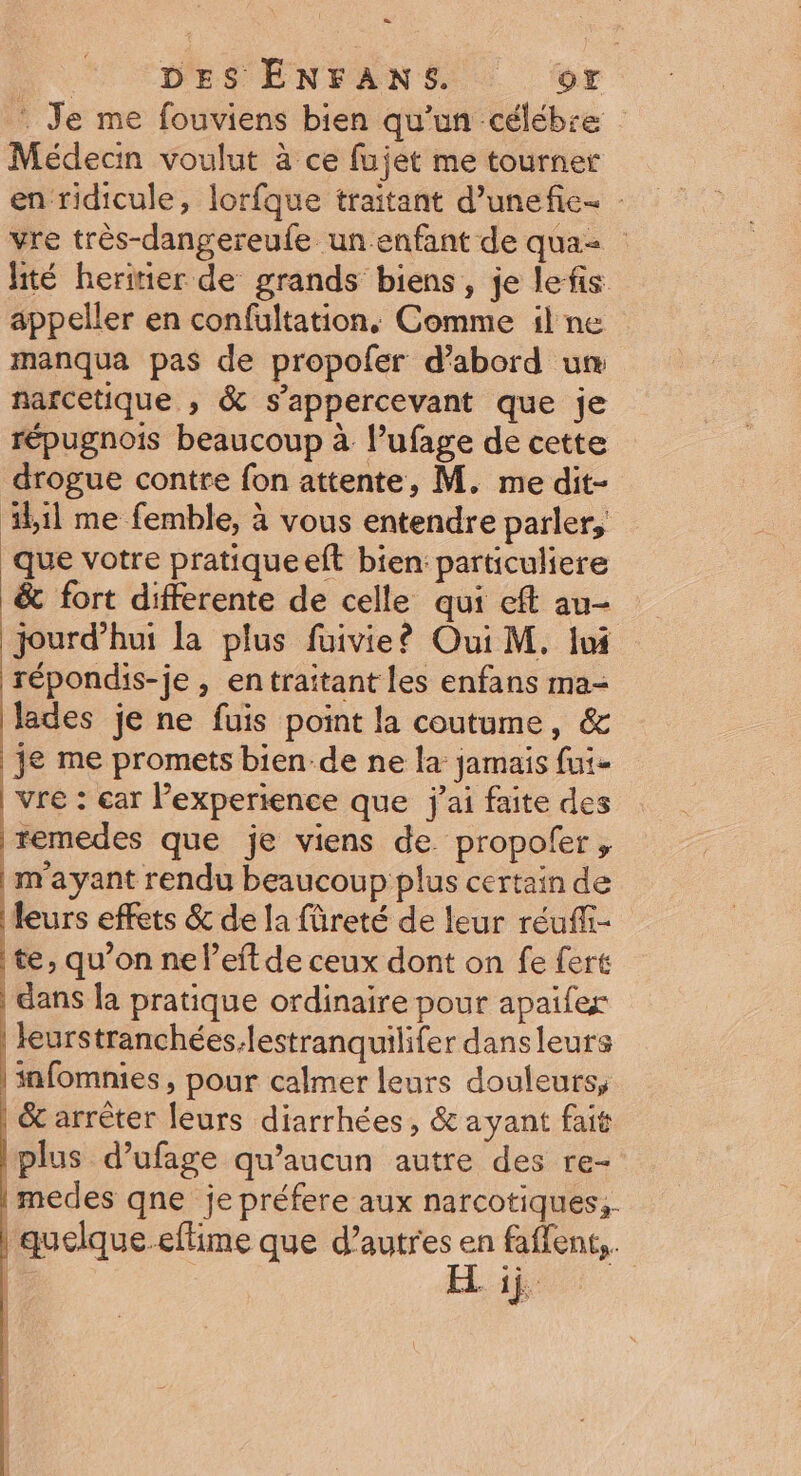 = D. DES ÉNFANS. CA : Je me fouviens bien qu'un céléb:e Médecn voulut à ce fujet me tourner en ridicule, lorfque traitant d’unefie- : vre très-dangereufe un enfant de qua- lité heritier de grands biens, je lefis appeller en confultation, Comme il ne manqua pas de propofer d’abord um narcetique , &amp; s’appercevant que je répugnois beaucoup à lPufage de cette drogue contre fon attente, M. me dit- ib1l me femble, à vous entendre parler, que votre pratique eft bien: particuliere &amp; fort differente de celle qui cft au- jourd’hui la plus füuivie? Oui M. Iwi répondis-je, entraitant les enfans ma- lades je ne fuis point la coutume, &amp; je me promets bien-de ne la jamais fui- vre : ear l’experience que j'ai faite des remedes que je viens de propofer, | m'ayant rendu beaucoup plus certain de leurs effets &amp; de la füreté de leur réuffi- te, qu’on ne left de ceux dont on fe fert | dans la pratique ordinaire pour apaïfer | leurstranchées:lestranquilifer dansleurs | infomnies, pour calmer leurs douleurs, 6 arrêter leurs diarrhées, &amp; ayant fait plus d’ufage qu'aucun autre des re- medes qne je préfere aux narcotiques,. | quelque.eflime que d’autres Le faflents.