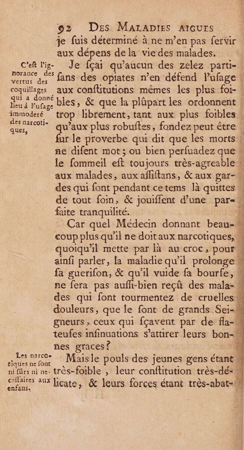 je fuis déterminé à ne m’en pas fervir | aux dépens de la viedes malades. C'eft l'ig- Je fçai qu'aucun des zelez parti- porance € fans des opiates n’en défend l'ufage coquillages aux confütutions mêmes les plus foi- : Fi AC bles, &amp; que la plüpart les ordonnent immoderé trop librement, tant aux plus foibles des narcoti- à ie qu’aux plus robibes; fondez peut être . fur le proverbe qui dit que les morts ! ne difent mot; ou bien perfuadez que » le fommeil eft toujours très-agreable * aux malades, aux afliftans, &amp; aux gar-… _ des qui font pendant cetems là quittes … de tout foin, &amp; jouiffent d’une par= faite tranquilité. e. Car quel Médecin donnant beau- coup plus qu'il ne doitaux narcotiques, M quoiqu'il mette par là au croc, pour 4 ainfi parler, la maladie qu'il prolonge \ ; : LE rw 4 fa guerifon, &amp; qu’il vuide fa bourfe, ” ne fera pas aufli-bien reçü des mala- des qui font tourmentez de cruelles douleurs, que le font de grands Sei-h gneurs » ceux qui fçavent par de fla- teufes infinuations s’attirer leurs bon. ‘ nes graces ? “4 imeenton Maisle pouls des jeunes gens étant M ni ûrs ni ne- très-fotble , leur conftitution très-dé- k “Ras ax licate, &amp; leurs forces étant très-abat-