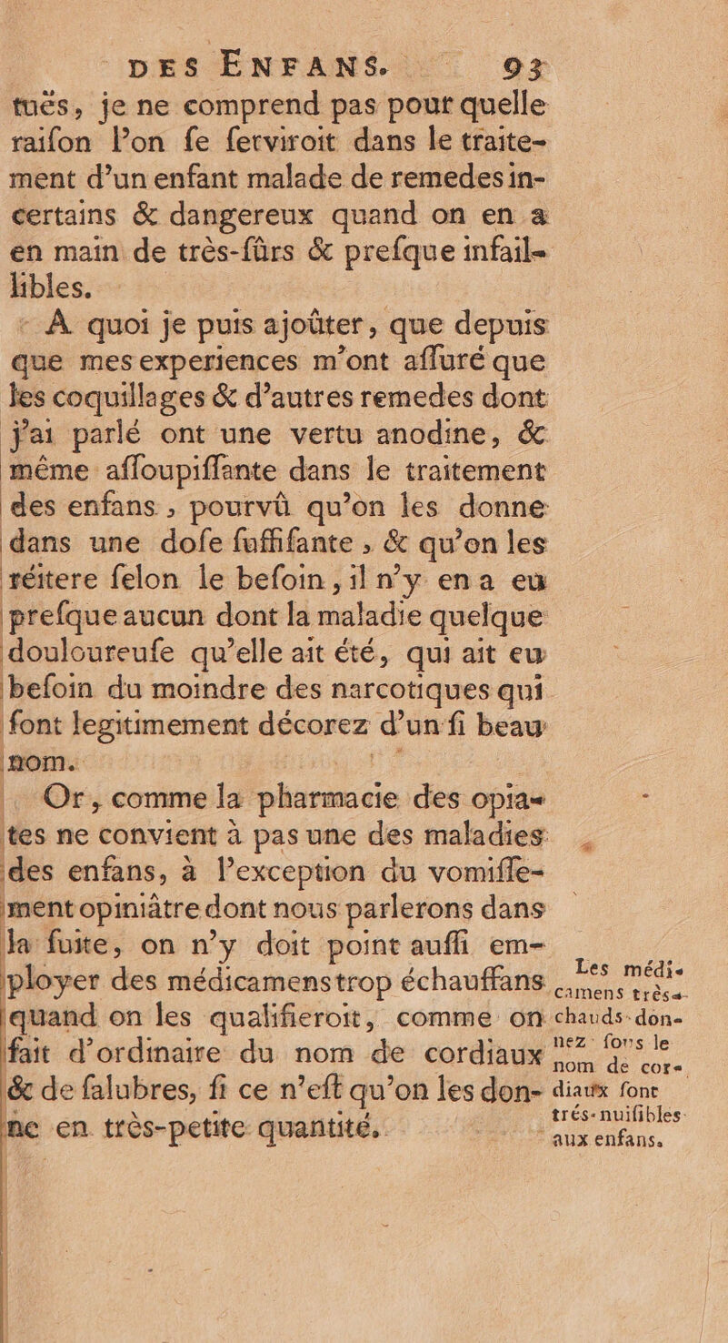 tuës, je ne comprend pas pouf quelle raifon lon fe ferviroit dans le traite- ment d’un enfant malade de remedes in- certains &amp; dangereux quand on en a en main de très-fûrs &amp; prefque infail= hbles. | | - À quoi je puis ajoûter, que depuis que mesexperiences m'ont affuré que Jes coquillages &amp; d’autres remedes dont jai parlé ont une vertu anodine, &amp; même affoupiffante dans le traitement des enfans , pourvû qu’on les donne dans une dofe fuffifante , &amp; qu’on les réitere felon le befoin,il n’y ena eu prefque aucun dont la maladie quelque douloureufe qu’elle ait été, qui ait ew befoin du moindre des narcotiques qui font legitimement décorez d’un fi beau . Or, comme la pharmacie des opia= - tes ne convient à pas une des maladies des enfans, à Pexception du vomifle- ment opiniâtre dont nous parlerons dans la fuite, on n’y doit point aufli em- ie ployer des médicamenstrop échauffans 5 médis quand on les qualifieroit, comme on chauds don- fait d'ordinaire du nom de cordiaux 7 De &amp; de falubres, fi ce n’eft qu’on les don- diaux fonr \ &amp; Sr és: nuifibles: e en très-petite quantité, a