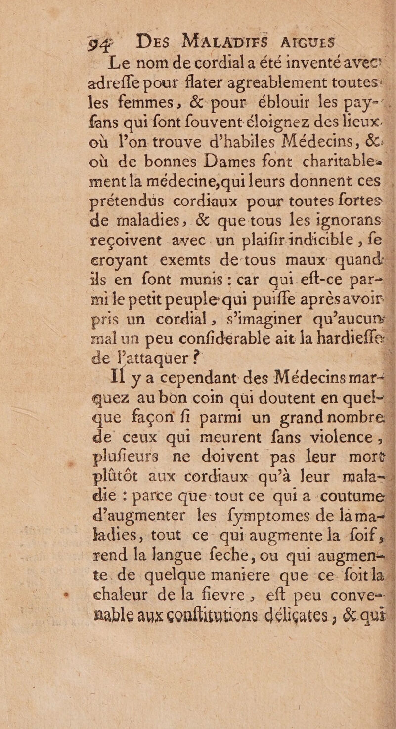 Le nom de cordial a été inventéavecr adrefle pour flater agreablement toutes: les femmes, &amp; pour éblouir les pay-’. fans qui font fouvent éloignez des lieux. où l’on trouve d’habiles Médecins, &amp;: où de bonnes Dames font charitablez. ment la médecine,qui leurs donnent ces prétendus cordiaux pour toutes fortes. de maladies, &amp; que tous les ignorans. reçoivent avec .un plaifirindicible , fe eroyant exemts de tous maux: quand ils en font munis : car qui efl-ce par-. mi le petit peuple qui puiffe aprèsavoir pris un cordial, s’imaginer qu’aucuns, mal un peu confidérable ait la hardieffes, de lattaquer ? 4 Il y a cependant des Médecins mari quez au bon coin qui doutent en quel-\ que façon fi parmi un grand nombres 1 de ceux qui meurent fans violence ,w plufieurs ne doivent pas leur morts plûtôt aux cordiaux qu’à leur male die : parce que-tout ce quia coutume d'augmenter les fymptomes de là ma- Jadies, tout ce qui augmente la foif,4 rend la Jangue feche, ou qui augmen- te de quelque maniere que ce. foitlas chaleur de la fievre, eft peu conve- nable aux conflitutions déli IFAies ; &amp;. quil ï +