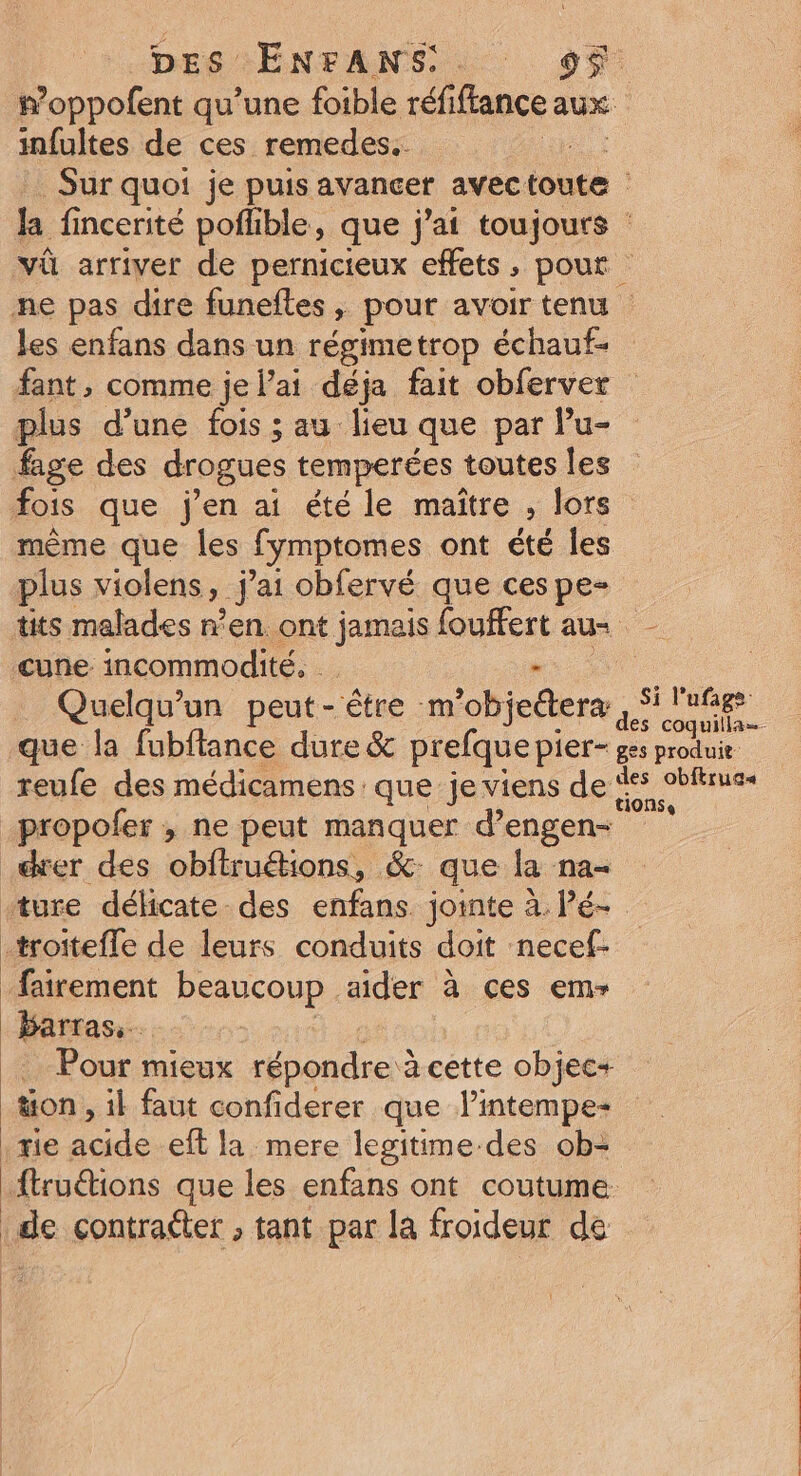 #oppofent qu’une foible réfiflance aux infultes de ces remedes.. Sur quoi je puis avancer avec toute : la fincerité pofhble, que j'ai toujours vû arriver de pernicteux effets, pout ne pas dire funefles, pour avoir tenu les enfans dans un régimetrop échauf- fant, comme je l’ai déja fait obferver plus d’une fois ; au lieu que par Pu- fage des drogues temperées | toutes les fois que j'en ai été le maître , lors même que les fymptomes ont été les plus violens » j ai obfervé que ces pe- tits malades n’en. ont jamais fouffert aus cune incommodité. | Quelqu'un peut- être :m° 'objedtera Dee que la fubftance dure &amp; prefque pier- ges moi reufe des médicamens que je viens de %s obltrues _propofer ; ne peut manquer d’engen- der des obftruétions, &amp; que la na- “ture délicate des enfans. jointe à. Pé- -troitefle de leurs conduits doit necef- _fairement beaucoup none à ces emr Barras.. _… Pour mieux répondre à cette objec+ | ton » il faut confiderer que lintempe- tie acide eft la mere lesitime-des ob- _ftruéions que les enfans ont coutume de contraéter , tant par la froideur de