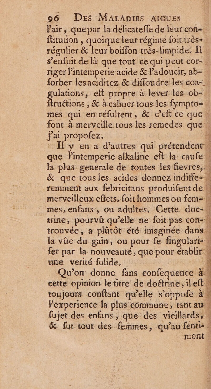 fiuton, quoique leur régime foit très- régulier &amp; teurboiflon:très- limpide. Il riger l’intemperie acide &amp; l’adoucir, ab- forber lesaciditez &amp; difloudre les coa- gulations, eft propre à lever les ob- ftru&amp;ions , &amp; à calmer tous les fymptos mes qui en réfultent, &amp; c et ce que … font à merveille tous les remedes que: fai propofez. que Pintemperie alkaline eft la caufe w ja plus generale de toutes les fievres, : &amp;. que tousles acides donnez indiffe- remment aux febricitans produifent de mes,enfans , ou adultes. Cette doc, trine, pourvü qu’elle ne foit pas con-! trouvée, a plütôt été imaginée dan fer par la nouveauté, que pour établir! une verité folide.. Qu’on donne fans confequence à: cette opinion le titre de doëtrine, ileft: Pexperience la plus-cômmune, tant au à s È