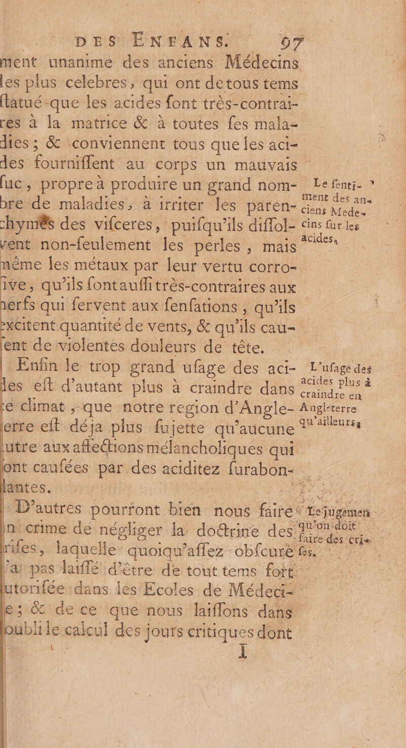 | D'ESTENEANS 67 ment unanime des anciens Médecins les plus celebres, qui ont detous tems flatué que les acides font très-contrai- rés à la matrice &amp; à toutes fes malaz dies ; &amp; iconviennent tous que les aci- des fourniflent au corps un mauvais (uc ; propre à produire un grand nom- tue bre de maladies, à irriter les paren- ii mot chynês des vifceres, puifqu'ils diffol- cins fur tes vent non-feulement les perles , mais 1ème les métaux par leur vertu corro- ive, qu'ils fontauflitrès-contraires aux érfs qui fervent aux fenfations , qu'ils -xcitent quantité de vents, &amp; qu'ils cau- lent de violentes douleurs de tête. |: Enfin le trop grand ufage des aci- L'ufage des les eft d'autant plus à craindre dans 21° Plus à es € P € craindre en re climat ;-que notre region d'Angle- Anglterre erre et déja plus fujette qu'aucune 1 ‘eur utre aux affeions mélancholiques qui. ont caufées par des aciditez furabone Peso or : ee |: D’autres pourfont bien nous faire: Lejugemen in crime de négliger la doétrire de rifes, laquelle quoiqu’affez -obfcuré fs. * l’a pas laflé d’être de tout tems fort utorifée dans les Ecoles de Méded= e; &amp; dece que nous laiflons dans loublile calcul des jours critiques dont | { L