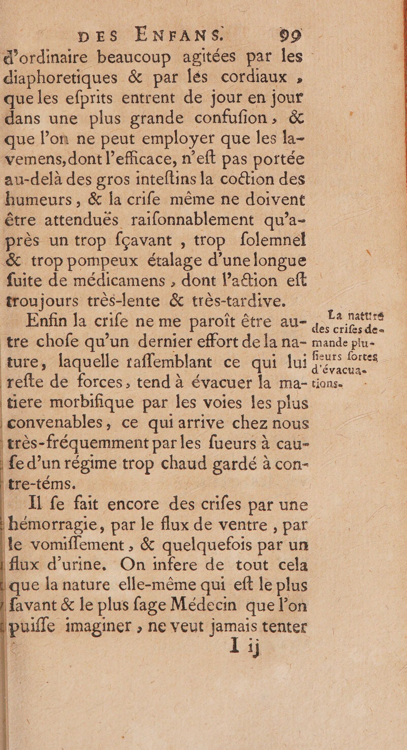 d'ordinaire beaucoup agitées par les diaphoretiques &amp; par lés cordiaux , que les efprits entrent de jour en jour dans une plus grande confufion, &amp; que lon ne peut employer que les la- vemens, dont l’efficace, n’eft pas portée au-delà des gros inteftins la coéion des humeurs, &amp; la crife même ne doivent être attenduëés raifonnablement qu’a- près un trop fçavant , trop folemnél &amp; trop pompeux étalage d’une longue fuite de médicamens , dont Pation eft troujours très-lente &amp; très-tardive. | Enfin Ja crife ne me paroît être au- ea tre chofe qu’un dernier effort de la na- mande plu ture, laquelle raffemblant ce qui fui ras Portes refte de forces, tend à évacuer la ma- tions. tiere morbifique par les voies les plus | convenables, ce qui arrive chez nous très-fréquemment par les fueurs à cau- fe d’un régime trop chaud gardé à con- tre-téms. | | Ii fe fait encore des crifes par une hémorragie, par le flux de ventre , par le vomiflement , &amp; quelquefois par un | De s flux d'urine. On infere de tout cela que la nature elle-même qui eft le plus | favant &amp; le plus fage Médecin que lon puifle imaginer ; ne veut jamais tenter