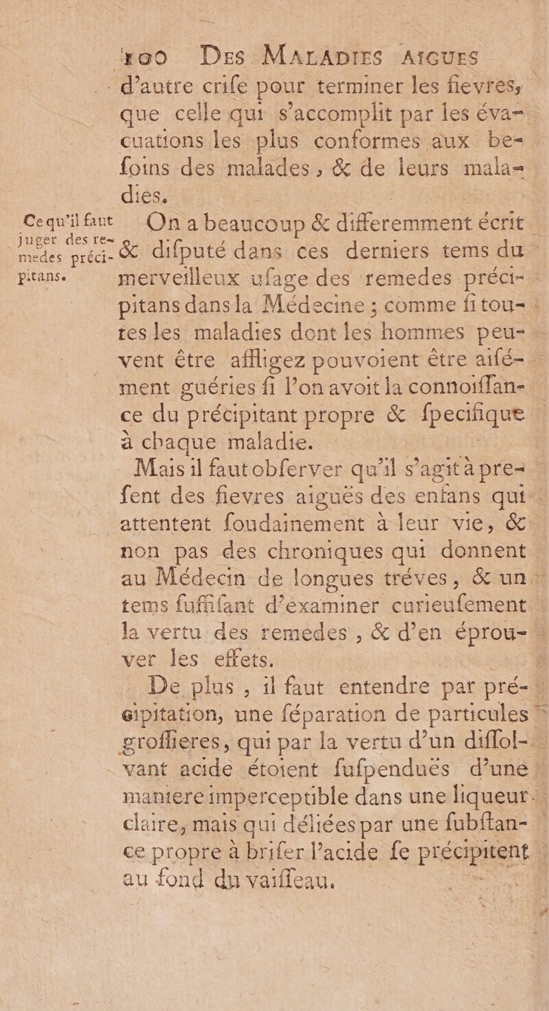 #@eo Des MarADprEes AtcuES - d'autre crife pour terminer les fievress que celle qui s’accomplit par les éva-. cuations les plus conformes aux be- foins des malades, &amp; de leurs mala= dies. Cequ'ilfat On a beaucoup &amp; diferemmhent écrit : Pr difputé dans ces derniers tems du edes préci J pirans. merveilleux ufage des remedes préci- pitans dansla Médecine ; comme fitou-. tes les maladies dont les hommes peu-. vent être affligez pouvoient être aifé-. ment guéries 4 l’on avoit ja connoiffan- ce du précipitant propre &amp; fpeciqee à chaque maladie. | Mais il fautobferver qu'il s'agita pre fent des fievres aiguës des enfans qui: attentent foudainement à leur vie, &amp; non pas des chroniques qui donnent au Médecin de longues trèves, &amp; un» tems fufifant d’éxaminer curieufement la vertu des remedes , &amp; d’en éprou-* ver les effets. : De plus , il faut entendre par pré- Gipitation, une féparation de particules » grofheres, qui par la vertu d’un diflol-… vant acide étotent fufpendues d’une maniere imperceptble dans une liqueur … claire, mais qui déliées par une fubffan- ce propre à brifer l’acide fe précipitent ; au fond du vaiffeau.