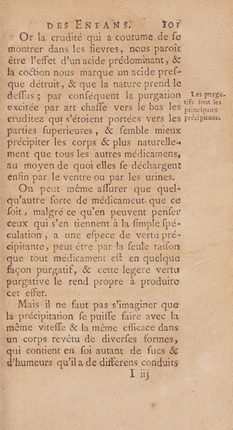 Dés EN FAN ST vor e Of la crudité qui à coutume de fe 1 excitée par art chafle vers le bas les cruditez qui s’étoient portées vers les parties fuperieures, &amp; femble mieux précipiter les corps &amp; plus naturelle ment que tous les autres médicamens; On peut même aflurer que quel ceux qui s’en tiennent à la fimple Ipé- que tout médicament eft en quelque purgative le rend propre à produire cet effet. Mais il ne faut pass imaginer que la précipitation fe puifle faire avec la même vitefle &amp; la même efficace dans qui contient en {oi autant de fucs &amp; d'hymeurs qu'ila de differens conduits Li Les purga. tifs font les principaux précipitanse