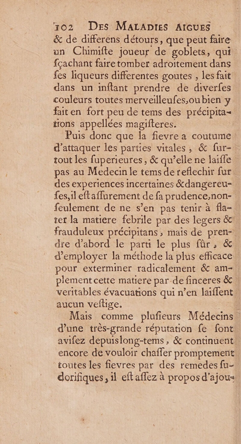 &amp; de differens détours, que peut faire un Chimifte joueur de goblets, qui fçachant faire tomber adroitement dans fes liqueurs differentes goutes , les fait dans un inftant prendre de diverfes couleurs toutes merveilleufes,ou bien y faiten fort peu de tems des précipita= irons appellées magifteres. Puis donc que la fievre a coutume d'attaquer les parties vitales, &amp; fur- tout les fuperieures , &amp; qu’elle ne laifle pas au Medecin le tems de reflechir fur des experiences incertaines &amp;dangereu- fes, il eftaffurement de fa prudence;non- feulement de ne s’en pas tenir à fla- ter la matiere febrile par des legers &amp; frauduleux précipitans ; mais de pren- dre d’abord le parti le plus für; &amp; d'employer la méthode la plus efficace pour exterminer radicalement &amp; am-. plement cette matiere par de finceres &amp; veritables évacuations qui n’en laïffent aucun veflige. “ET Mais comme plufieurs Médecins d’une très-grande réputation fe font avifez depuislong-tems, &amp; continuent encore de vouloir chaffer promptement toutes les flevres par des remedes fu- dorifiques, il eft aflez à propos d’ajous