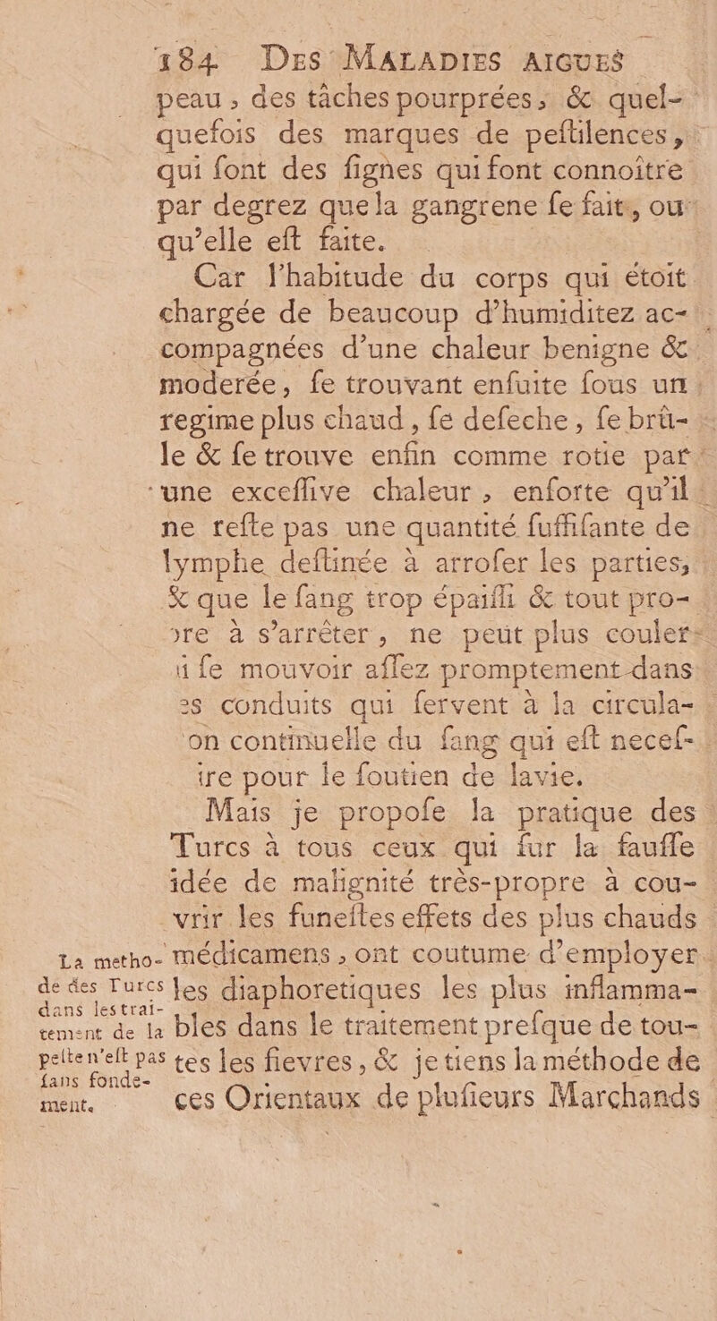 peau , des tâches pourprées, &amp; quel- quefois des marques de pefilences 7 qui font des fignes qui font connoïtre par degrez quela gangrene fe fait, ou: qu’elle eft faite. Car l'habitude du corps qui étoit chargée de beaucoup d’humiditez ac- compagnées d'une chaleur benigne a moderée , fe trouvant enfuite fous ur: regime plus chaud, fe defeche , fe brü- : le &amp; fe trouve enfin comme rotie par* ‘une exceflive chaleur, enforte qu'il ne refte pas une quantité fuffifante de lymphe deftinée à arrofer les parties, % que Île fang trop épaifl &amp; tout pro= re à s'arrêter, ne peut plus couler: i fe mouvoir aflez promptement dans 2s conduits qui Ce à la circula- : on continuelle du fang qui eft necel-. re pour le foutien de lavie, Mais je propole la pratique des : Turcs à tous ceux qui fur la faufle idée de malignité très-propre à cou-. vrir les funefles effets des plus chauds La metho- Mmédicamens , ont coutume d'employer. da lot les diaphoretiques les plus inflamma- tement de le bles dans le traitement prefque de tou- pelten'elt pas tes les fievres, &amp; jetiens la méthode de {ans fonde- ! | Le. ces Orientaux de plufieurs Marchands