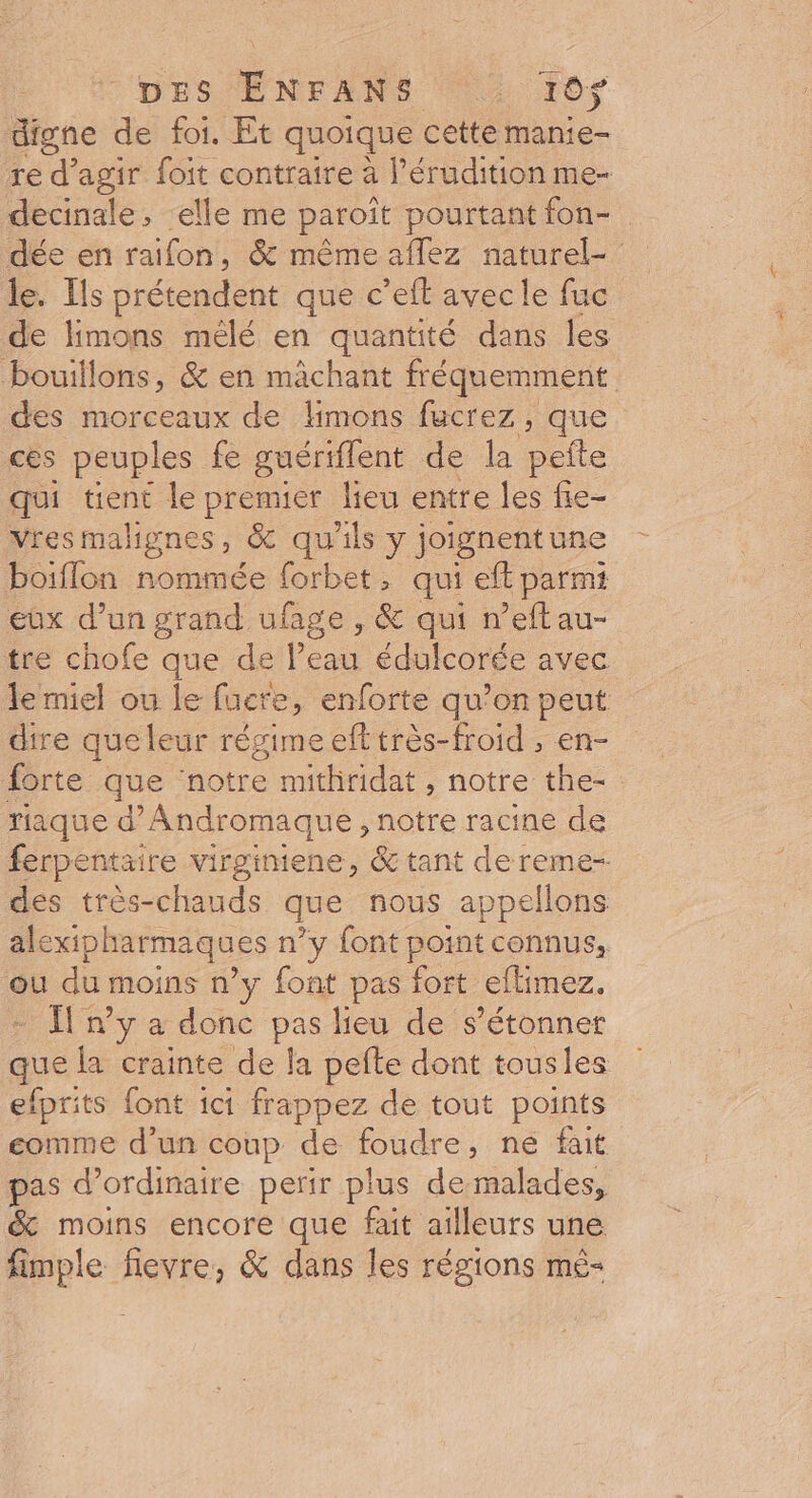 DES EÉNFANS M LE digne de foi. Et quoique cette manie- ré fe agir foit contraire à l’érudition me- decinale, elle me paroît pourtant fon- dée en raifon, &amp; mêmeaflez naturel- le. Ils prétendent que c’eft avec le fuc de limons mélé en quantité dans les bouillons, &amp; en mächant fréquemment des morceaux de limons fucrez , que ces peuples fe guériffent de la ne qui tient le premier lieu entre les fie- vres malignes, &amp; qu'ils y joignentune boiflon nommée forbet, qui efl parmi eux d’un grand ufage , &amp; qui n’eftau- tre chofe que de l’eau édulcorée avec le miel ou le fucre, enforte qu’on peut dire que leur régime eft très-froid , en- forte que ‘notre muithridat , notre the- riaque d’Andromaque , notre racine de ferpentaire virginiene, &amp; tant dereme- des très-chauds que nous appellons alexipharmaques n’y font point connus, ou du moins n’y font pas fort eflimez. - [ ny a donc pas lieu de s'étonner que la crainte de la pefte dont tousles efprits font ici frappez de tout points comme d'un coup de foudre, ne fait pas d'ordinaire perir plus demalades, &amp; moins encore que fait ailleurs une fimple flevre, &amp; dans les régions mé-