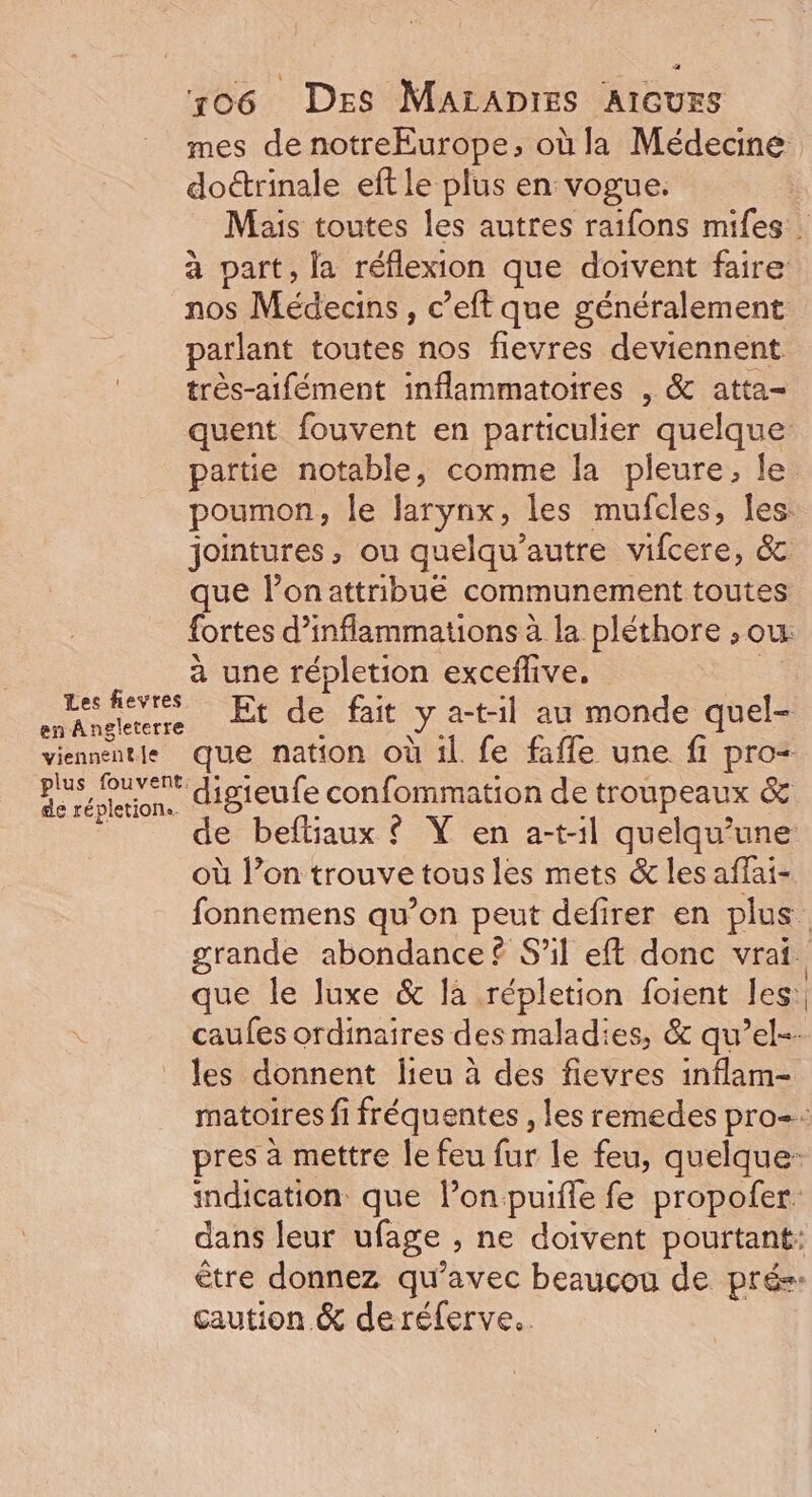 mes de notreEurope, où la Médecine doctrinale eft le plus en vogue. Mais toutes les autres raifons mifes à part, la réflexion que doivent faire nos Médecins, c’eft que généralement parlant toutes nos flevres deviennent très-aifément inflammatoires , &amp; atta- quent fouvent en particulier quelque partie notable, comme la pleure, le poumon, le larynx, les mufcles, les. jointures, ou quelqu'autre vifcere, &amp; que l’onattribue communement toutes fortes d’inflammations à la pléthore ; ou. à une répletion exceflive, Le fevés Et de fait y a-t-il au monde quel- viennent que nation où il. fe fafle une fi pro= RE réglerion. IBIEULE confommation de troupeaux &amp; s de befliaux © Y en a-t-1l quelqu’une où l’on trouve tous les mets &amp; les affai- fonnemens qu’on peut defirer en plus grande abondance £ S'il eft donc vrai. que le luxe &amp; la répletion foient les: caufes ordinaires des maladies, &amp; qu’el-- les donnent lieu à des fievres inflam- matoires fi fréquentes , les remedes pro=: pres à mettre le feu fur le feu, quelque: indication que l’onpuifle fe propofer. dans leur ufage ; ne doivent pourtant: être donnez qu'avec beaucou de prés: caution &amp; deréferve..