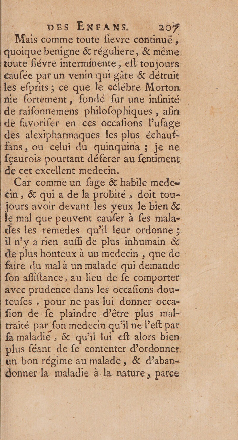 DES ÉNFANS 207 . Mais comme toute fievre continuë , quoique benigne &amp; réguliere, &amp; même toute fiévre interminente , eft toujours caufée par un venin qui gâte &amp; détruit les efprits ; ce que le célébre Morton nie fortement, fondé fur une infinité de raifonnemens philofophiques , afin de favorifer en ces occafions l’ufage des alexipharmaques les plus échauf- fans, ou celui du quinquina ; je ne fçaurois pourtant déferer au fentiment. de cet excellent medecin. Car comme un fage &amp; habile mede cin, &amp; qui a de la probité ; doit tou- jours avoir devant les yeux le bien &amp; le mal que peuvent caufer à fes mala- des les remedes qu'il leur ordonne ; il n’y a rien aufli de plus inhumain &amp; de plus honteux à un medecin , que de faire du mal à un malade qui demande fon afliftance , au lieu de fe comporter avec prudence dans les occafions dou- teufes , pour ne pas lui donner occa- fion de fe plaindre d’être plus mal- traité par fon medecin qu'il ne left par fa maladie , &amp; qu'il lui eft alors bien plus féant de fe contenter d’ordonner un bon régime au malade ; &amp; d’aban- donner la maladie à la nature, parce.