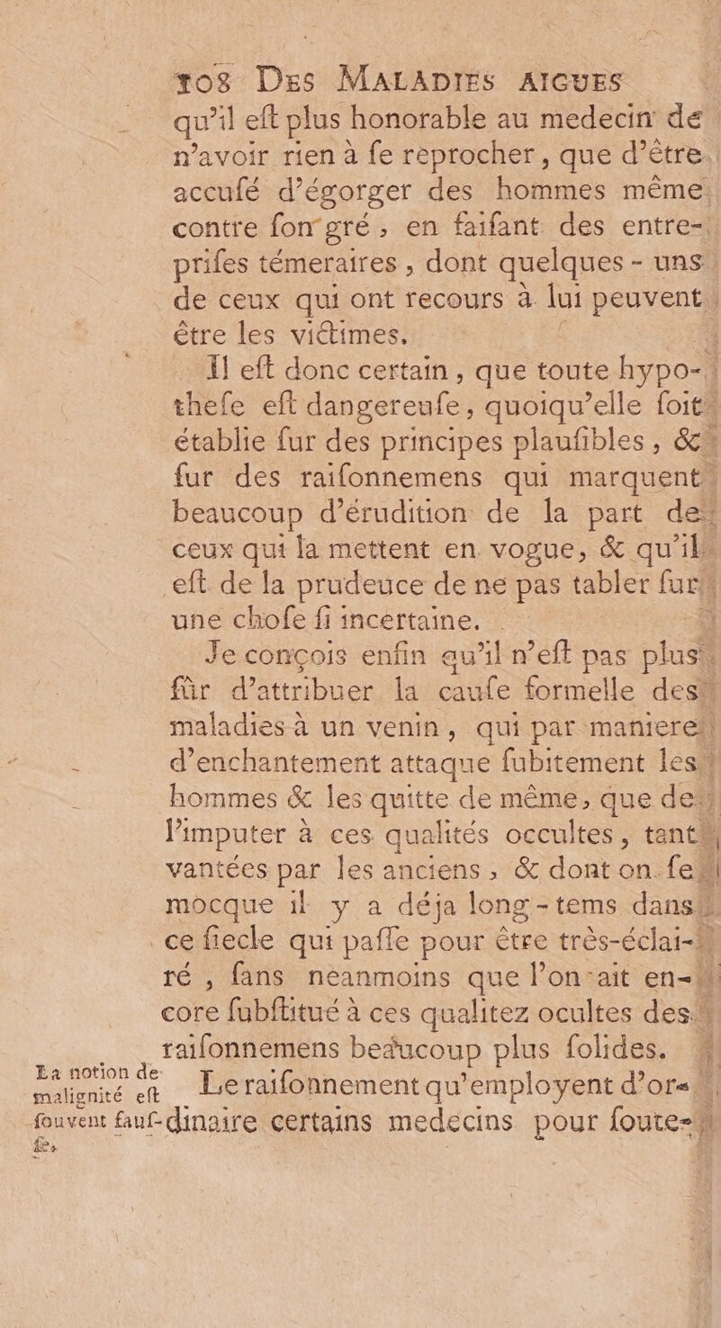 qu left plus honorable au medecin de n'avoir rien à fe reprocher, que d’être accufé d’égorger des hommes même: contre fon gré , en faifant des entre-, prifes témeraires , dont quelques - uns de ceux qui ont recours à lui peuvent être les viétimes. … Il eft donc certain, que toute hypo- 1 thefe eft dangereufe, quoiqu’elle foit” établie fur des principes plaufibles , &amp;cw fur des raifonnemens qui marquent beaucoup d’érudition de la part de* ceux qui la mettent en vogue, &amp; qu'ils eft de la prudeuce de ne pas tabler de une chofe fi incertaine. U Je conçois enfin au’l n’eff pas plus. für d'attribuer la caufe formelle des maladies à un venin, qui par manierei! d’enchantement attaque fubitement les hommes &amp; les quitte de même, que de Pimputer à à ces qualités occultes, tant vantées par les anciens, &amp; dont on. fe mocque 1l y a déja long - tems dans La notion de: malignité eft £ ré , fans neanmoins que l’on:ait en core fubftitué à ces qualitez ocultes des raifonnemens beducoup plus folides. M Le raifonnement qu’employent d’or« À