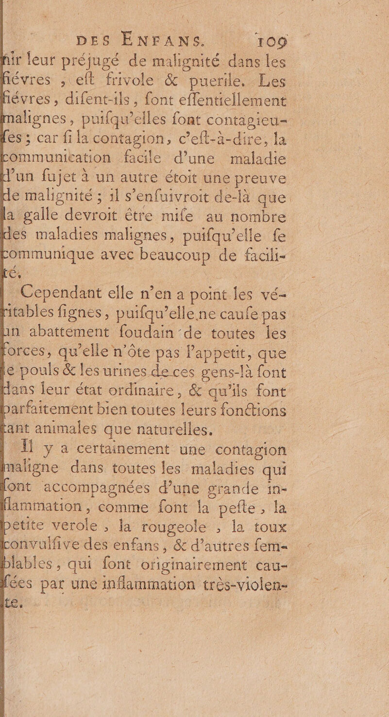 hir leur préjugé de malignité dans les hévres , eft frivole &amp; puerile. Les hévres , difent-ils, font eflentiellement alignes, puifqu’elles font contagieu- és: car fi la contagion, c’eft-à-dire, la tommunication facile d’une maladie d'un fujet à un autre étoit une preuve pie malignité ; 1l s'enfuivroit de-là que la galle devroit être mile au nombre des maladies malignes, puifqu’elle fe Fommunique avec beaucoup de fadili- | Cependant elle n’en a point les vé- ritables fignes, puifqu’elle.ne caufe pas Lin abattement foudain de toutes les forces, qu’elle n’ôte pas Papoetit, que € pouls &amp; les urines de ces gens-là font dans leur état ordinaire, &amp; qu'ils font barfaitement bien toutes leurs fonctions ant animales que naturelles. | 1 y a certainement une contagion faligne dans toutes les maladies qui font accompagnées d’une grande in- Hammation, comme font la pefte, la bétite verole , la rougeole ; la toux Lonvulfive des enfans, &amp; d’autres fem= blables , qui font ofiginairement cau- Îées par une inflammation très-violen- Le :