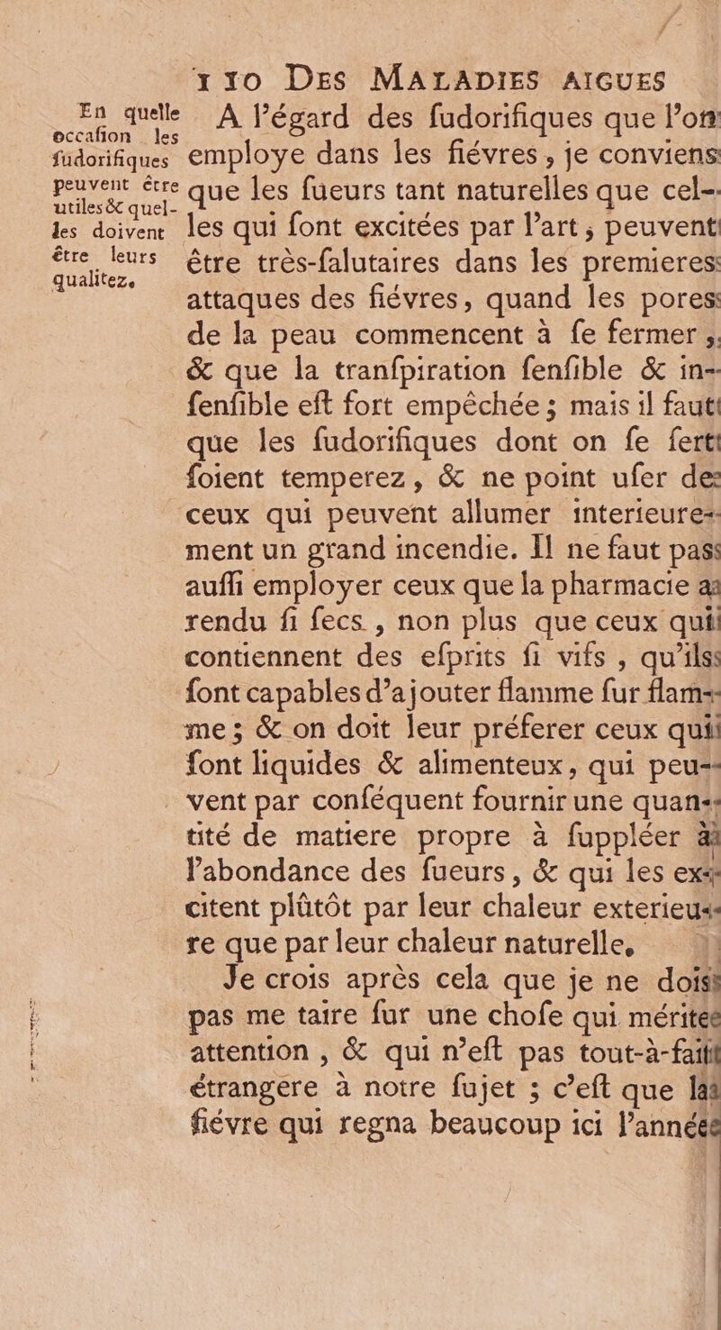 7 - x 10 Des MALADIES AIGUES Er quelle À l’égard des fudorifiques que loft occañon les ; + fudorifiques employe dans les fiévres , je conviens prier ere que les füeurs tant naturelles que cel-. ls doiven les qui font excitées par l’art, peuvent es” être très-falutaires dans les premieres | attaques des fiévres, quand les pores de la peau commencent à fe fermer ;. &amp; que la tranfpiration fenfible &amp; in-. fenfible eft fort empèchée ; mais il faut! que les fudorifiques dont on fe ferti foient temperez, &amp; ne point ufer des ceux qui peuvent allumer interieure= ment un grand incendie. Il ne faut pas auffi employer ceux que la pharmacie a rendu fi fecs , non plus que ceux quil contiennent des efprits fi vifs , qu’ilss font capables d’a jouter flamme fur flams me ; &amp; on doit leur préferer ceux quil font liquides &amp; alimenteux, qui peu: vent par conféquent fournir une quan. tité de matiere propre à fuppléer &amp; abondance des fueurs, &amp; qui les ex* citent plûtôt par leur chaleur exterieus: re que par leur chaleur naturelle, 1 Je crois après cela que je ne doisi pas me taire fur une chofe qui méritée attention , &amp; qui n’eft pas tout-à-faill étrangere à notre fujet ; c’eft que Jai fiévre qui regna beaucoup ici l’annéé