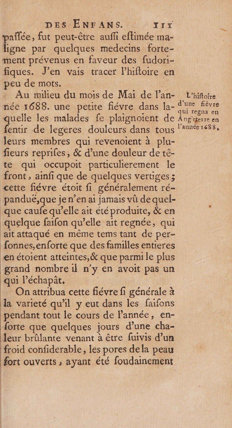 pañlée, fut peut-être auffi eflimée ma- ligne par quelques medecins forte- ment prévenus en faveur des fudori- fiques. J’en vais tracer l’hifloire en peu de mots. Au milieu du mois de Mai de l’an- £L'hifiore née 1688. une petite fiévre dans la- ie quelle les malades fe plaignoient de A ng'gerre en fentir de legeres douleurs dans tous lannéer655, Jeurs membres qui revenoient à plu- fieurs reprifes, &amp; d’une douleur de té- te qui occupoit particulierement le front, ainfi que de quelques vertiges ; cette fiévre étoit fi généralement ré- panduë,que je n’en ai jamais vü de quel- que caufe qu’elle ait été produite, &amp; en quelque faifon qu’elle ait regnée, qui ait attaqué en même tems tant de per- fonnes,enforte que des familles entieres en étoient atteintes, &amp; que parmi le plus grand nombre il n’y en avoit pas un qui l’échapit. | On attribua cette fiévre fi générale à la varieté qu’il y eut dans les faifons pendant tout le cours de l’année, en- Horte que quelques jours d’une cha- leur brûlante venant à être fuivis d’un froid confiderable, les pores dela peau fort ouverts , ayant été foudainement | | | | |