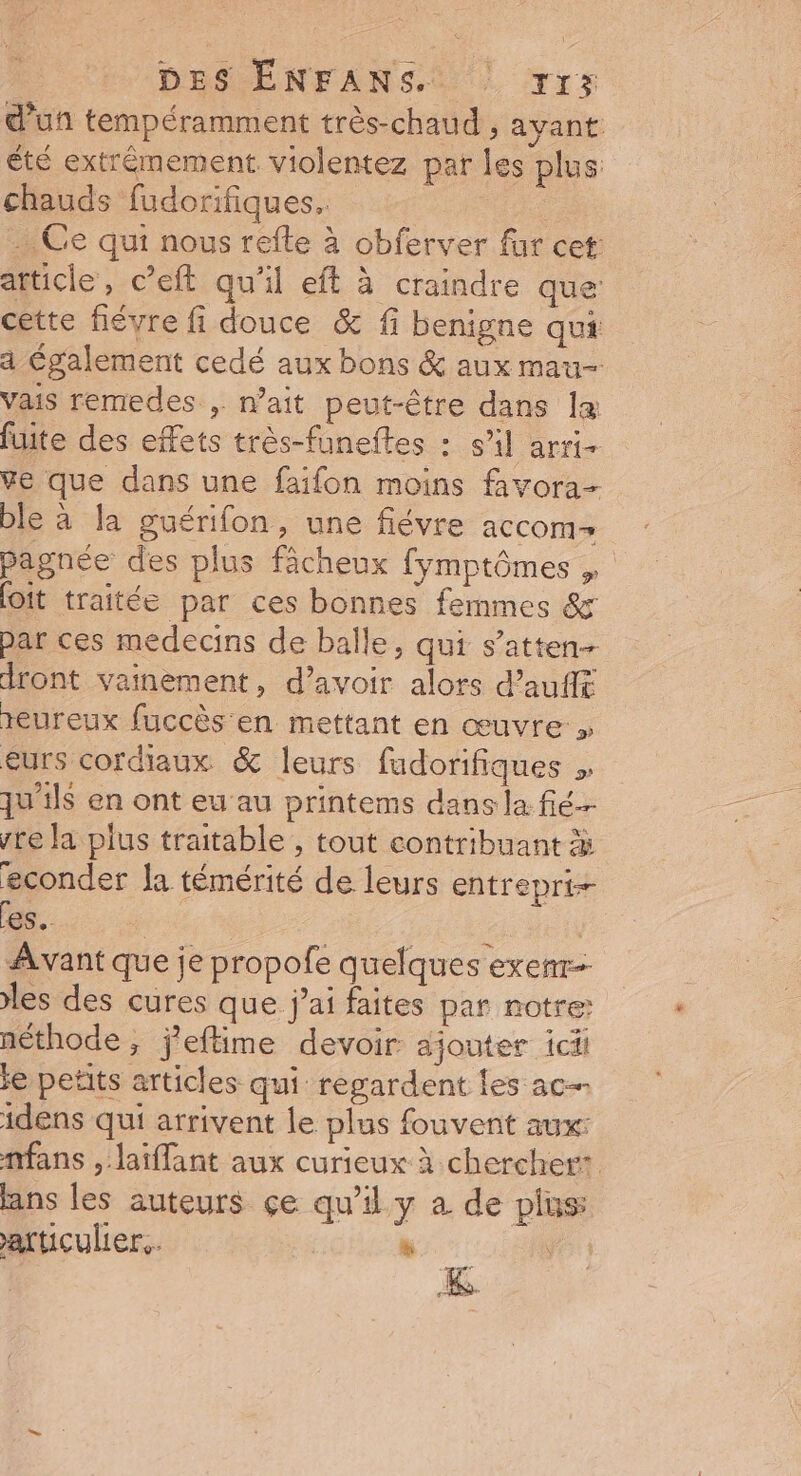 d'un tempéramment très-chaud , ayant été extrêmement violentez par les plus chauds fudorifiques.. : .… Ce qui nous refle à obferver fur cet article, c’eft qu'il eft à craindre que cette févre fi douce &amp; fi benigne qui a Également cedé aux bons &amp; aux mau- vais remedes , nait peut-être dans la fuite des effets très-funeftes : s’il arri- ve que dans une faifon moins favora- ble à la guérifon, une fiévre aCCOM- pagnée des plus fächeux fymptômes , oit traitée par ces bonnes femmes &amp; par ces medecins de balle, qui s’atten- dront vainement, d’avoir alors d’aufl reureux fuccès en mettant en œuvre » eurs coraux &amp; leurs fudorifiques , qu'ils en ont eu au printems dans la fié- ste la plus traitable , tout contribuant à econder la témérité de leurs entrepri-- es. | | : Avant que je propofe quelques exenr- les des cures que j'ai faites par notre: néthode, j'eftime devoir ajouter icii ie petits articles qui regardent les ac idens qui arrivent le plus fouvent aux: nfans , laïflant aux curieux à chercher: ans les auteurs çe qu'il y a de pins atticuler.. » fe