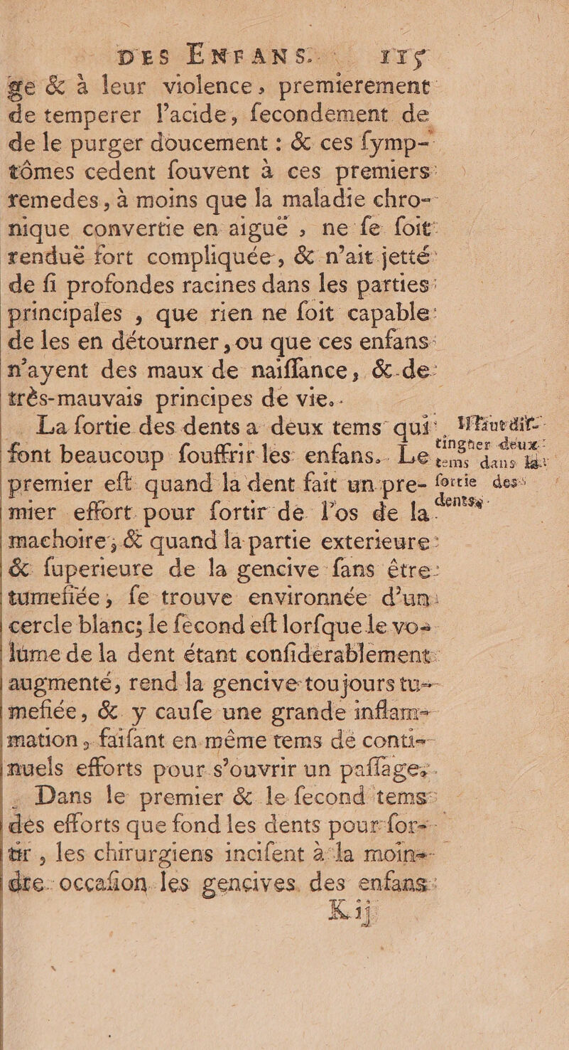 DES ÉNFANS 1r$ ge &amp; à leur violence, premierement: de temperer l’acide, fecondement de de le purger doucement : &amp; ces fymp- tômes cedent fouvent à ces premiers: remedes , à moins que la maladie chro- nique convertie en aigue , ne fe foit: renduë fort compliquée, &amp; n’ait jetté: de fi profondes racines dans les parties: principales , que rien ne foit capable: de les en détourner , ou que ces enfans: nayent des maux de naifflance, &amp;-de- très-mauvais principes de vie. . | La fortie des dents a deux tems qui’, Hueair font beaucoup fouffrir les enfans.. Le a premier eft quand la dent fait unpre- Pire des: mier effort pour fortir de los de la: machoire; &amp; quand la partie exterieure: &amp; eines de la gencive fans être: tumefiée, fe trouve environnée d’un: cercle blanc; le fecond eft lorfque le vo: lume de la dent étant confiderablement. augmenté, rend la gencive toujours tu mefée, &amp;. y caufe une grande inflam- mation , fatfant en même tems dé conti nuels efforts pour s'ouvrir un paflages. : Dans le premier &amp; le fecond tems: dés efforts que fond les dents pour for=. tr, les chirurgiens inafent à‘la moine dre. occafñon Îles gencives. des enfans: | Kii