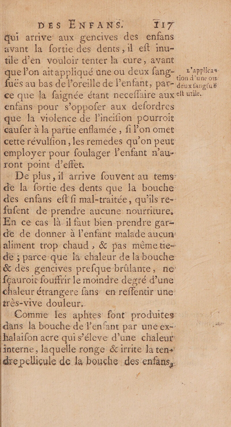 DESÉNEANS NC TI ui arrive aux gencives des enfans avant la fortie des dents ,il eff imu- tile d’en vouloir tenter la cure, avant ‘que lon aitappliqué une ou deux fang- L'applhicaa- enfans pour s’oppofer aux defordres que à violence de l'incifion pourroit caufer à la partie enflamée , fi lon omet cette révulfion , les remedes qu’on peut employer pour foulager lenfant n’au- ront point d'effet. De plus, il arrive fouvent au tems: de la fortie des dents que la bouche des enfans eft fi mal-traitée, qu'ils re-. fufent de prendre aucune nourriture, En ce cas là il faut bien prendre gar- de de donner à l’enfant malade aucun: aliment trop chaud , &amp; pas mêmetie- dé ; parce que la chaleur de la bouche &amp; des gencives prefque brûlante, ne’ féauroit fouffrir le moindre degré d’une chaleur étrangere fans en reffentir une très-vive douleur. dans la bouche de l'enfant par uneex- balaifon acre qui s’éleve d’une chaleur: interne, laquelle ronge &amp;irrite la tens dre pellicule de là bouche des enfans,. #