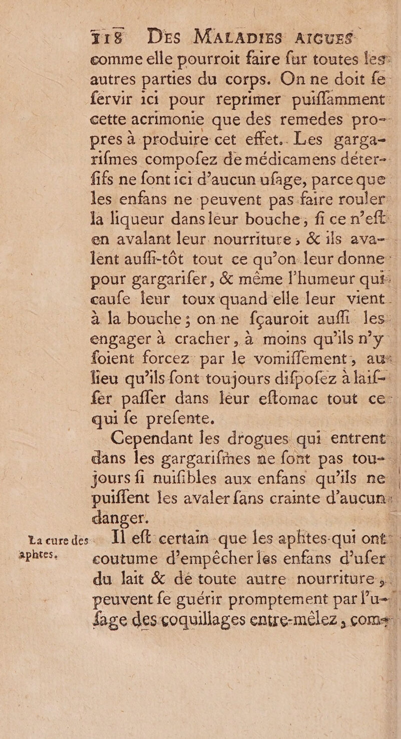 comme elle pourroit faire fur toutes les: autres parties du corps. On ne doit fe fervir 1c1 pour reprimer puiflamment cette acrimonie que des remedes pro- pres à produire cet effet. Les garga- rifmes compofez de médicamens déter- fifs ne font ici d’aucun ufage, parceque les enfans ne peuvent pas faire rouler: la liqueur dansleur bouche; fi ce n’eft: en avalant leur nourriture ; &amp; ils ava- lent aufli-tôt tout ce qu’on leur donne: pour gargarifer, &amp; même l'humeur qu# caufe leur toux quand elle leur vient. à la bouche ; on ne fçauroit auf les. engager à cracher: à moins qu'ils ny foient forcez par le vomiflement, au“ lieu qu’ils font toujours difpofez à laif- fer pafler dans leur eflomac tout ce: qui fe prefente. Cependant les dfogues qui entrent. dans les gargarifmmes ne font pas tou-. jours fi nuifibles aux enfans qu'ils ne puiflent les avaler fans crainte d'aucun: danger. Lacuredes. Îl eft certain que Îles aphtes-qui ont. 3phtes. coutume d'empêcher les enfans d’ufer: du lait &amp; de toute autre nourriture; peuvent fe guérir promptement par l’u-! fige des coquillages entre-mêlez, coms.