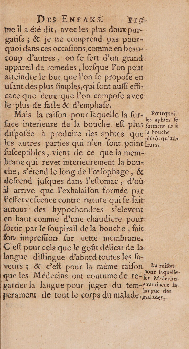 Des ENFANS. ro. me il a été dit, avec les plus doux pur- gatifs ; &amp;. je ne comprend pas pout- quoi dans ces occafions,comme en beau- coup d’autres, on fe fert d’un grand: appareil de remedes, lorfque lon peut. atteindre le but que l’on fe propofe en. _üfant des plus fimples, qui font auñii effi-- ace que ceux que l’on compofe avec le ‘plus de fafte &amp; d’emphale. Mais la raifon pour laquelle la fur-, Pouranei face interieure de la bouche eft plus formens ils à difpofée à produire des aphtes quel bouche les autres parties qui n’en font pointkws. fufceptibles, vient de ce quelamem- . brane qui revet interieurement la bou- che, s’étend le long de l’œfophage, &amp; defcend jufques dans l’eflomac , d’où il arrive que lexhalaifon formée par leffervefcence contre nature qui fe fait: autour des hypochondres s’élevent en haut comme d’une chaudiere pour. fortir par le foupirail dela bouche , fait. fon impreflion fur cette membrane. C'eft pour cela que le goût délicat de la langue diflingue d’abord toutes les fa- veurs ; &amp; c’eft pour la même raifon Leraifon. que les Médecins ont coutumede ref julie garder la langue pour juger du | spi perament de tout le corps du malade, malades.