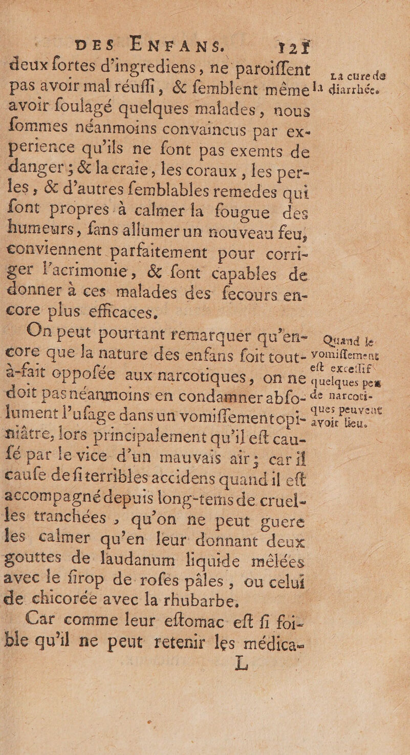 deux fortes d’ingrediens, HS At No d pas avoir mal réufli, &amp; femblent même lt diarrhée. avoir foulagé quelques malades, nous fommes néanmoins convaincus par ex- perience qu’ils ne font pas exemts de dangers; &amp; la craie, les coraux , les pet- les , &amp; d’autres femblables remedes qui font propres à calmer la fougue des humeurs, fans allumer un nouveau feu, conviennent parfaitement pour corri- ger lacrimonie, &amp; font capables de donner à ces malades des fecours en- core plus efficaces, On peut pourtant fémarquér qu'efl- Quand Le core que Ja nature des enfans foit tout- op à-fait oppolée aux narcotiques, on ne quelques peu doit pasnéanmoins en condamner abfo- Jument l’ufige dansun vomiffementopi- ee ntâtre, fors principalement qu'il eft cau- ù fé par le vice d’un mauvais airs; caril caufe defiterribles accidens quand il eft accompagné depuis long-tems de cruel- les tranchées , qu'on ne peut guere les calmer qu’en leur donnant deux gouttes de laudanum liquide mélées avec le firop de rofes pâles, ou celui de chicorée avec la rhubarbe, Car comme leur eftomac eft fi foi- ble qu'il ne peut retenir les médica-