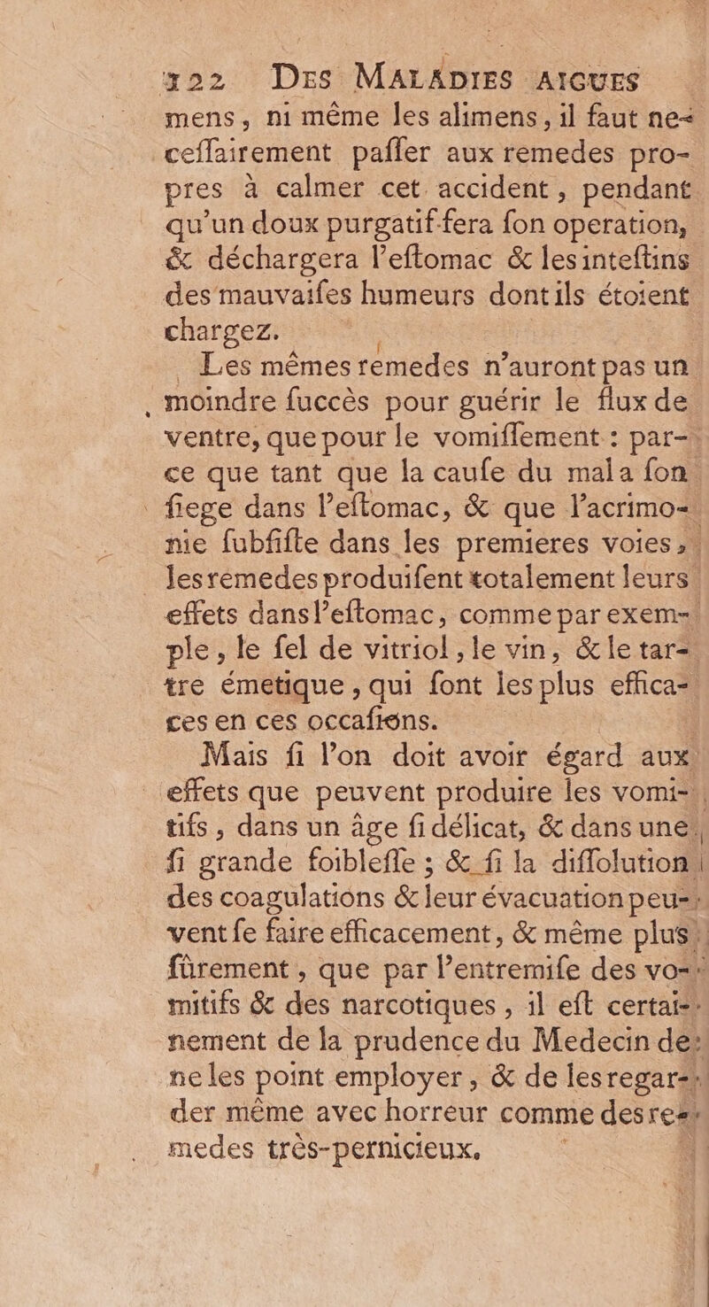 mens, n1 même les alimens, il faut ne< ceflairement paffer aux remedes pro- pres à calmer cet accident, pendant qu’un doux purgatif fera fon operation, &amp; déchargera l’eftomac &amp; lesinteftins des mauvaifes humeurs dontils étoient chargez. | Les mêmes remedes n’auront pas un moindre fuccès pour guérir le flux de ventre, que pour le vomiflement : par-, ce que tant que la caufe du mala fon. fiege dans l’eftomac, &amp; que Pacrimo= nie fubfifte dans les premieres voies, « Jesremedes produifent totalement leurs. effets dans l’eflomac, comme parexem=. ple, le fel de vitriol , le vin, &amp;le tar= tre émetique , qui font jes plus efhca=. ces en ces occafiéns. ! Mais fi l’on doit avoir égard aux. _ effets que peuvent produire les vomi- tifs, dans un âge fi délicat, &amp; dans une! fi gfande foiblefle ; &amp; fi la diflolution. | des coagulations &amp; leur évacuation peu-: vent fe faire efficacement, &amp; même plus » fûrement , que par Pentremife des vo=h mitifs &amp; des narcotiques , il eft certai-” ement de la prudence du Medecin de: ne les point employer , &amp; de les regarsil der même avec horreur comme des real medes très-pernicieux,