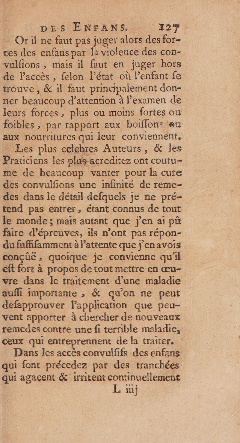 : Oril ne faut pas juger alors des for- ces des enfans par la violence des con- vulfions ; mais il faut en juger hors de l’accès , felon l’état où l’enfant fe trouve, &amp; 1l faut principalement don- ner beaticoup d'attention à l'examen de leurs forces, plus ou moins fortes où foibles ; par rapport aux boiffons ‘eu aux nourritures qui leur conviennent. Les plus celebres Auteurs, &amp; les Praticiens les plus-acreditez ont coutu— me de beaucoup vanter pour la cure des convulfions une infinité de reme- des dans le détail defquels je ne pré- tend pas entrer, étant connus de tout le monde; maïs autant que jen ai pü faire d'épreuves, ils n’ont pas répon- du fuffifamment à l'attente que j'enavois conçüë, quoique je convienne qu'il eft fort à propos de tout mettre en œu- vre dans le traitement d une maladie aufli importante , &amp; qu’on ne peut defapprouver Vapplication que peu- vent apporter à chercher de nouveaux remedes contre une fi terrible maladie, ceux qui entreprennent de la traiter. Dans les accès convulfifs des enfans qui font précedez par des tranchées qui agaçent &amp; irritent continuellement L 1j