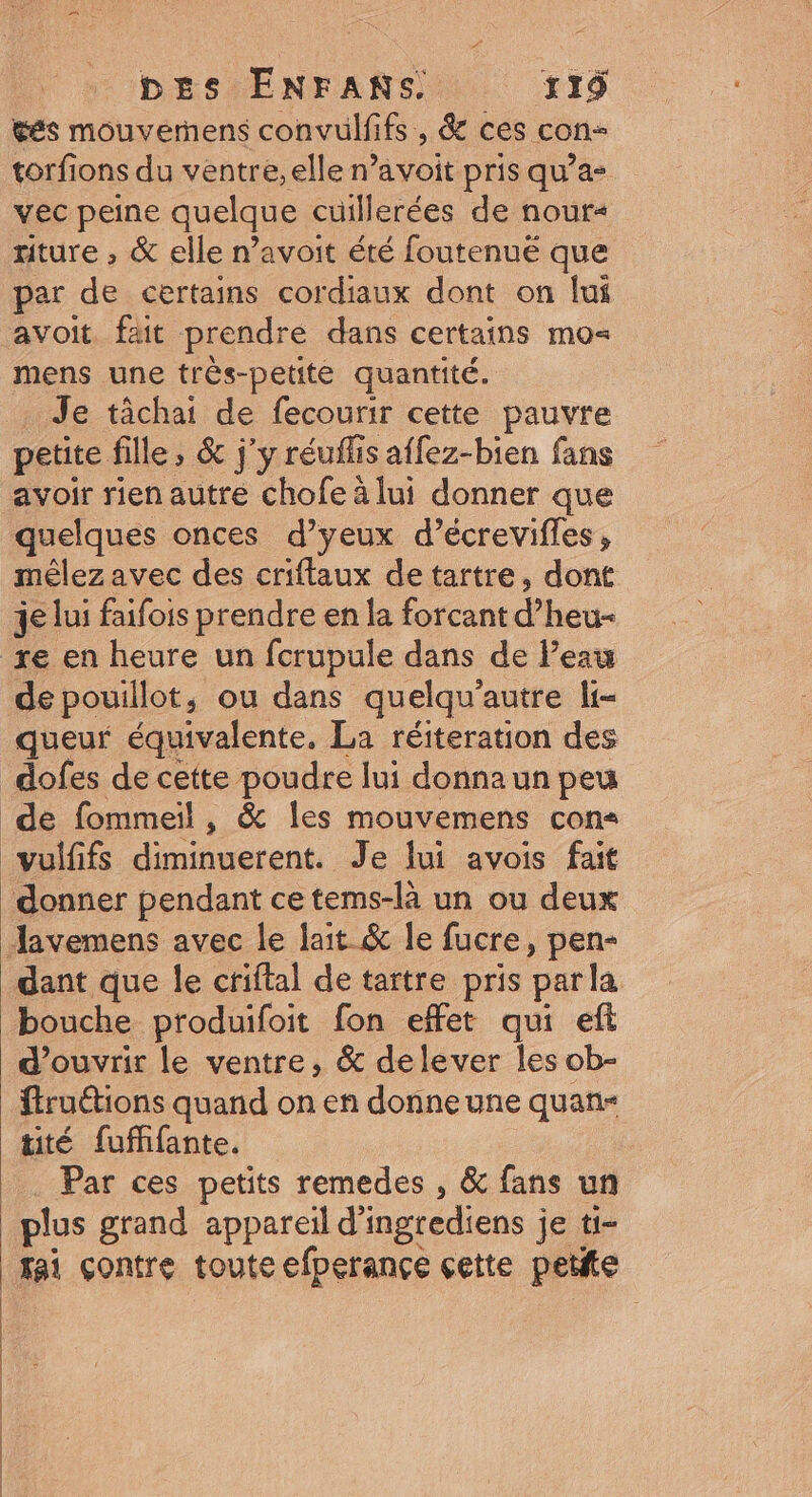 tés mouverñens convulfifs , &amp; ces con- torfions du ventre, elle n’avoit pris qu'a vec peine quelque cuillerées de nour« riture , &amp; elle n’avoit été foutenuë que par de certains cordiaux dont on lui avoit. fait prendre dans certains mo mens une très-petite quantité. Je tâchai de fecourir cette pauvre petite fille, &amp; j'y réuflis affez-bien fans avoir rien autre chofe à lui donner que quelques onces d’yeux d’écrevifles, mêlez avec des criftaux de tartre, dont 4e lui faifois prendre en la forcant d’heu- xe en heure un fcrupule dans de Peau de pouillot, ou dans quelqu'autre li- queur équivalente, La réiteration des dofes de cette poudre lui donna un peu de fommeil , &amp; les mouvemens con« vuififs diminuerent. Je lui avois fait donner pendant ce tems-là un ou deux Javemens avec le lait &amp; le fucre, pen- dant que le criftal de tartre pris parla bouche produifoit fon effet qui eft d'ouvrir le ventre, &amp; delever les ob- ftruétions quand on en donne une quan- tité fufifante. Par ces petits remedes , &amp; fans un plus grand appareil d'ingrediens je ti- fai çontre toute efperançe çette petite |