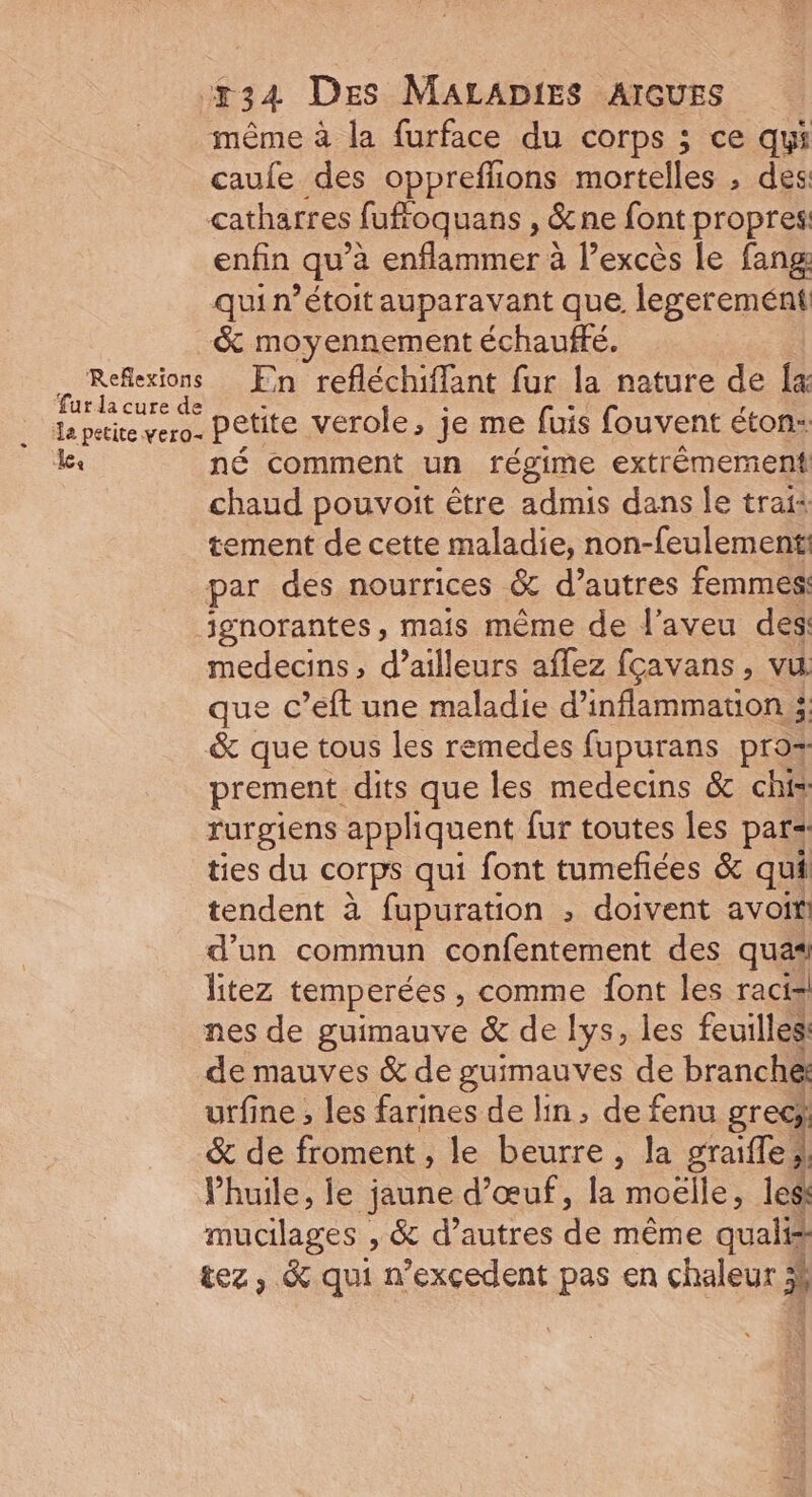 même à la furface du corps ; ce qui caufe des oppreffions mortelles , des catharres fufroq uans , &amp;ne font propres: enfin qu à enfammers à l'excès le fang qui n’étoit auparavant que legerement &amp; moyennement échauffé. . Reflexions En refléchiffant fur la nature de [a fur la cure de La petite vero. Pêtite verole, je me fuis fouvent éton: ke né comment un régime extrêmement chaud pouvoit être admis dans Île trai: tement de cette maladie, non-feulement par des nourrices &amp; d’autres femmes: jgnorantes, mais même de l’aveu des medecins, d’ailleurs aflez fçavans , vu que c’eft une maladie d’inflammatuion &amp; que tous les remedes fupurans pro prement dits que les medecins &amp; chis rurgiens appliquent fur toutes les pars ties du corps qui font tumefñées &amp; qui tendent à fupuration ; doivent avoit d’un commun confentement des quas litez temperées , comme font les racts nes de guimauve &amp; de lys, les feuilles de mauves &amp; de guimauves de branché utfine , les farines de lin, de fenu gr &amp; de froment , le beurre à nee Phuile, le jaune d'œuf, la moëlle, less mucilages , &amp; d’autres de mène qualis tez, &amp; qui n’exçedent pas en chaleur ;