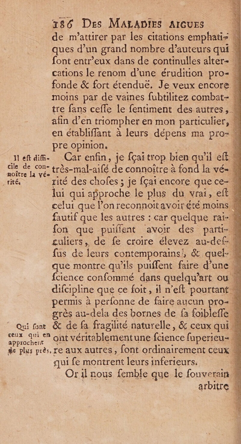 de m'attirer par les citations emphatis ques d’un grand nombre d’auteurs qui « font entr’eux dans de continulles alter+  cations le renom d’une érudition pro= M fonde &amp; fort étenduë. Je veux encore moins par de vaines fubtilitez combat- n tre fans cefle le fentiment des autres, # afin d’en triompher en mon particulier, M en établiffant à leurs dépens ma pro- M pre opinion. à etais. Car enfin, je fçai trop bien qu'il ef &amp; ele très- nie de connoître à fond la vé= M rités rité des chofes ; je fçat encore que ce- lui qui approche le plus du vrai, eft, ne celui que l’on reconnoït avoir été moins &amp; fautif que les autres : car quelque rai-# fon que puilfent avoir des parti- M guliers, de fe croire élevez au-def- M fus de leurs contemporains}, &amp; quel- M que montre qu'ils puiflent faire d’une M fcience confommé dans quelquart Où difcipline que ce foit, il n’eft pourtant w permis : à perfonne de faire aucun pro- « grès au-dela des bornes de {à foibleffe k Qui ne &amp; de fa fragilité naturelle, &amp; ceux qui M me ‘* ont véritablementune fence faperieu= M 4 de plus près, re aux autres, font ordinairement ceux M qui fe montrent leurs inferieurs. 4 Or il nous femble que le fouverain | À arbitre ; ;