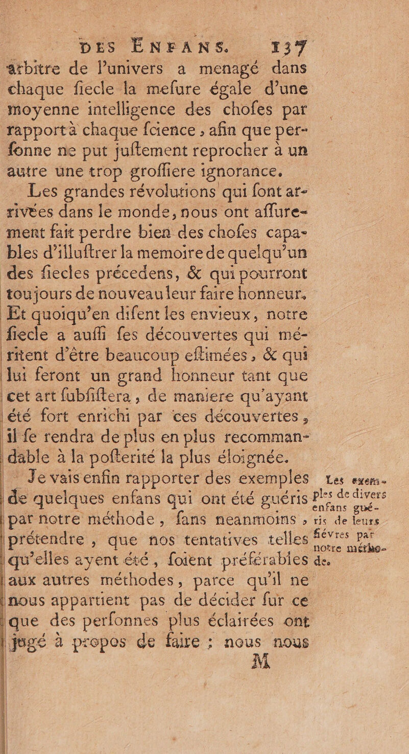 atbitre de l’univers a menagé dans chaque fiecle la mefure égale d’une moyenne intelligence des chofes par rapport à chaque faience , afin que per- fonne ne put juftement reprocher à un autre une trop grofliere ignorance. Les grandes révolutions qui font ar- rivées dans le monde, nous ont aflure- ment fait perdre bien des chofes capa- bles d’illuftrer la memoire de quelqu'un des fiecles précedens, &amp; qui pourront toujours de nouveau leur faire honneur, Et quoiqu’en difent les envieux, notre fiecle a aufli fes découvertes qui mé- ritent d’être beaucoup eflimées, &amp; qui Jui feront un grand honneur tant que |été fort enrichi par ces découvertes, 11 fe rendra de plus en plus recomman- | dable à la pofterité la plus éloignée. | Je vais enfin rapporter des exemples Fr quelques enfans qui ont été guéris paf notre méthode, fans neanmoins , prétendre , que nos tentatives telles qu’elles ayent été, foient préférables inous appartient pas de décider fur ce que des perfonnes plus éclairées ont jugé à propos de faire : nous nous M 1 l Les exeni- ris de leurs noîre métho- de.