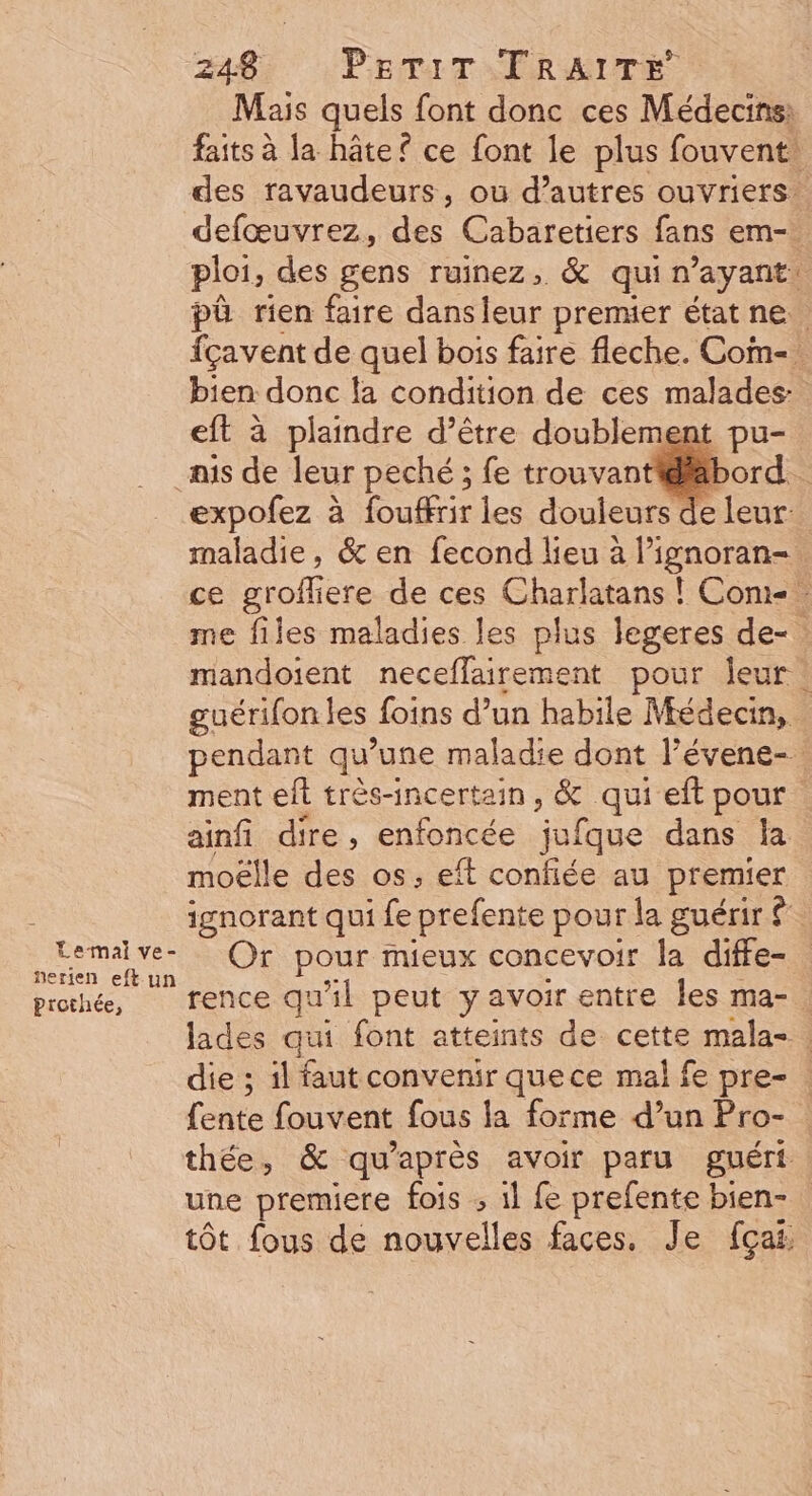 Mais quels font donc ces Médecins: faits à la hâte? ce font le plus fouvent. des ravaudeurs, où d’autres ouvriers. defœuvrez, des Cabaretiers fans em- ploi, des gens ruinez, &amp; qui n'ayant: pô rien faire dansleur premier état ne fçavent de quel bois faire fleche. Com-. bien donc la condition de ces malades eft à plaindre d’être doublement pu- mis de leur peché ; fe trouvant@äbord. expofez à fouffrir les douleurs de leur: maladie, &amp; en fecond lieu à Pignoran- ce groffiere de ces Charlatans ! Con me files maladies les plus legeres de-. mandoïient neceflairement pour Îeur : guérifon les foins d’un habile Médecin, pendant qu’une maladie dont l’évene- ment eft très-incertain, &amp; qui eft pour ainfi dire, enfoncée jufque dans la moëlle des os, eft confiée au premier ignorant qui fe prefente pour la guérir £ email ve Or pour mieux concevoir la diffe- prorhé, rence qu'il peut yavoir entre les ma-. lades qui font atteints de cette mala-. die ; il faut convenir quece mal fe pre- fente fouvent fous la forme d’un Pro- thée, &amp; qu'après avoir paru guéri une premiere fois ; 1l fe prefente bien- tôt fous de nouvelles faces, Je fçai