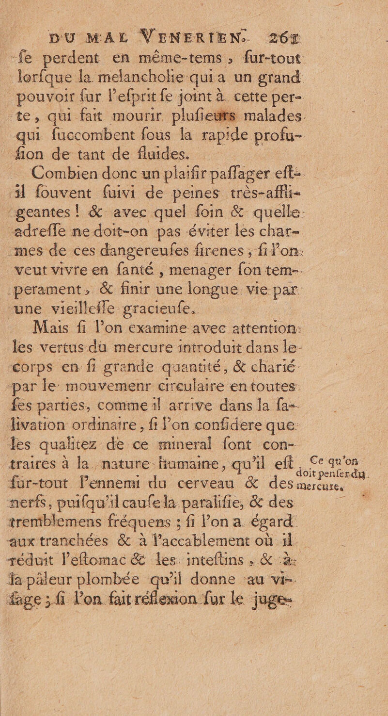 fe perdent en même-tems ; fur-tout lorfque la melanchokie qui: a un grand . pouvoir fur lefprit fe joint à. cette per- te, qui fait mourir plufeüfs malades qui fuccombent fous la rapide profu- _ filon de tant de fluides. Combien donc un plaïfir paffager eft- 31 fouvent faivi de peines très-afhit- geantes ! &amp; avec quel foin &amp; quelle. adreffe ne doit-on pas éviter les char- mes de ces dangereufes firenes ; fiVon: veut vivre en fanté , menager {on tem-. perament, &amp; finir une longue vie par. une vieillefle gracieufe, Mais fi l’on examine avec attention: les vertus du mercure introduit dans le- corps en fi grande quantité, &amp; charié: par le: mouvemenr cireulaire en toutes fes parties, comme il arrive dans la fa-- livation ordinaire , fi: l’on confidere que. les qualitez de ce mineral font con- traires à la nature Humaine, qu'il ef Lee qu'on Fe | : it penferdy. fur-tout l’ennemi du cerveau &amp; des mercure, nerfs, puifqu'ilcaufela paralifie, &amp; des : tremblemens fréquens ; fi Pon a. égard aux trañchées &amp; à l'accablement-où ie réduit Peflomac &amp; les inteftins , &amp; à: Ya päleur plombée qu’il donne au vi- ge ;fi lon fait réflexion fur Le juge