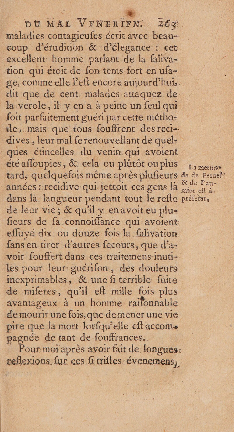 tion qui étoit de fon tems fort en ufa- ge, comme elle l’eft encore aujourd’hui, dit que de cent. malades attaquez de foit parfaitement guéri par cette métho- dives , leur mal fe renouvellant de quek La methos. de hi er. eft à dans la langueur pendant tout le reflte préfei trs de leur vie; &amp; qu'il y enavoit eu plu- fieurs de fa connoïffance qui avoient: efluyé dix: ou douze fois la falivation fans en tirer d’autres fecours, que d’a- voir. fouffert dans ces traitemens inuti- les pour leur: guérifon, des douleurs inexprimables, &amp; une fi terrible füite de nuferes, qu'il eft mille fois plus avantageux à un homme raifonnable de mourir une fois, que demener une vie. pire que la mort lorfqu’elle eft accoms pagnée de tant de fouffrances.. | Pour moi après avoir fait de longues: