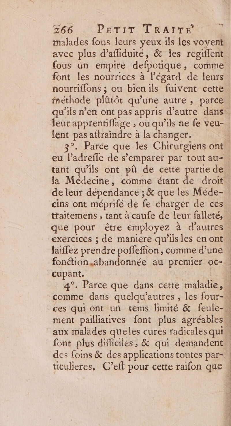 366 Perir TRaAtTr malades fous leurs yeux ils les vovent avec plus d’afliduité, &amp; Îes regiflent font les nourrices à l'égard de leurs nourriflons ; ou bienils fuivent cette méthode plütôt qu’une autre, parce leur apprentifflage , ou qu'ils ne fe veu- lent pas aftraïndre à la changer. eu l’adrefle de s’emparer par tout au- de leur dépendance ; &amp; que les Méde- cins ont méprifé de fe charger de ces traitemens , tant à caufe de leur falleté, exercices ; de maniere qu’ils les en ont laiffez prendre poffeffion , comme d’une cupant. ticulieres, C’eft pour cette raifon que