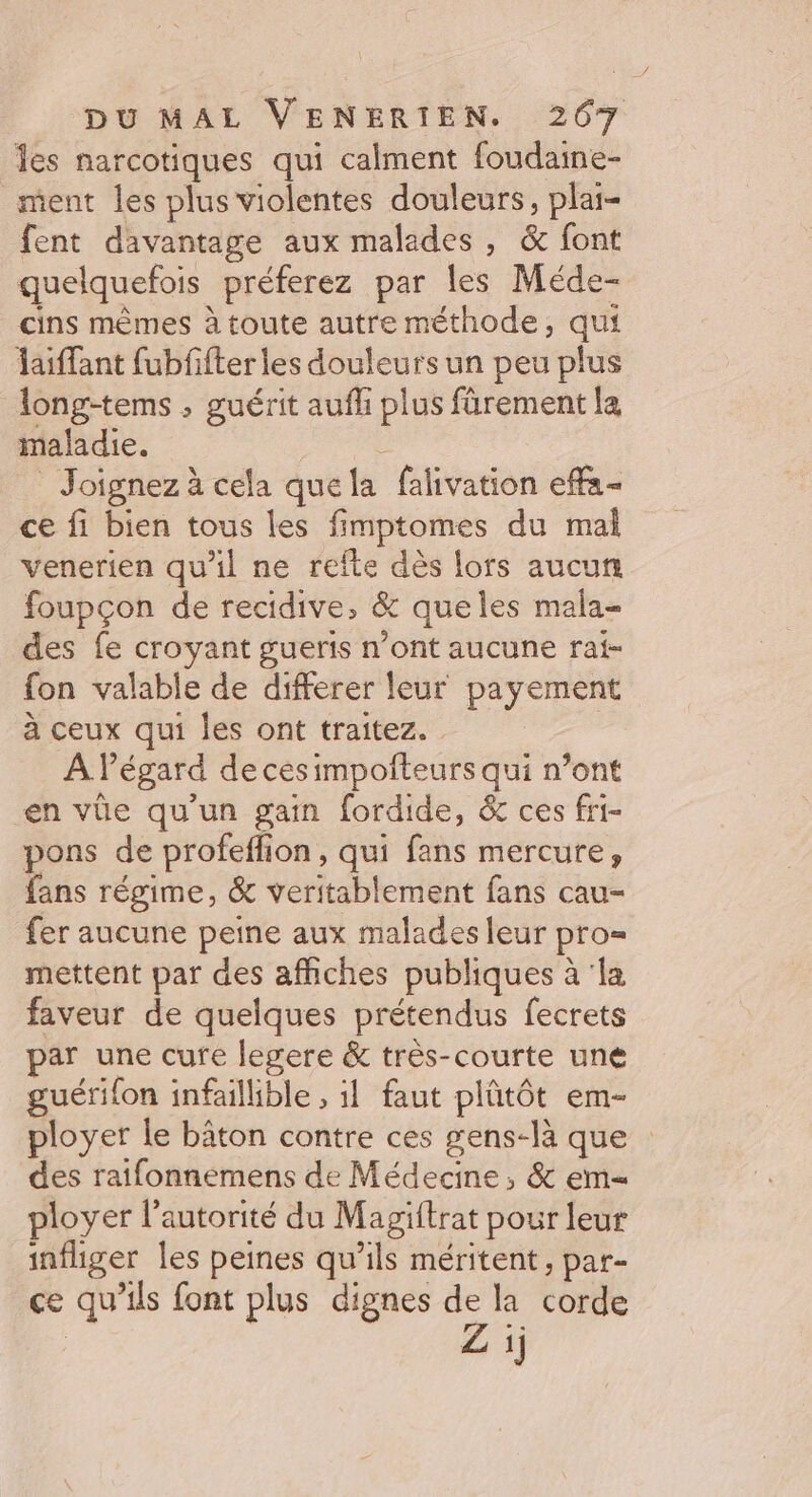 Îes narcotiques qui calment foudaine- ment les plus violentes douleurs, plai- fent davantage aux malades, &amp; font quelquefois préferez par les Méde- cins mêmes à toute autre méthode, qui aiffant fubfifter les douleurs un peu plus long-tems ; guérit aufli plus fürement la maladie. _ Joignez à cela quela falivation effa- ce fi bien tous les fimptomes du mal venerien qu’il ne refte dès lors aucun foupçon de recidive, &amp; queles mala- des fe croyant gueris n’ont aucune rai- fon valable de differer leur payement à ceux qui les ont traitez. A l'égard de ces impoiteurs qui n’ont en vûe qu'un gain fordide, &amp; ces fri- pons de profeflion, qui fans mercure, fans régime, &amp; veritablement fans cau- fer aucune peine aux malades leur pro= mettent par des affiches publiques à ‘Îa faveur de quelques prétendus fecrets par une cure legere &amp; très-courte uné guérifon infaillible , il faut plûtôt em- ployer le bâton contre ces gens-là que des raifonnemens de Médecine, &amp; em= ployer l'autorité du Magiftrat pour leur infhger les peines qu’ils méritent, par- ce qu’ils font plus dignes de la corde Z i