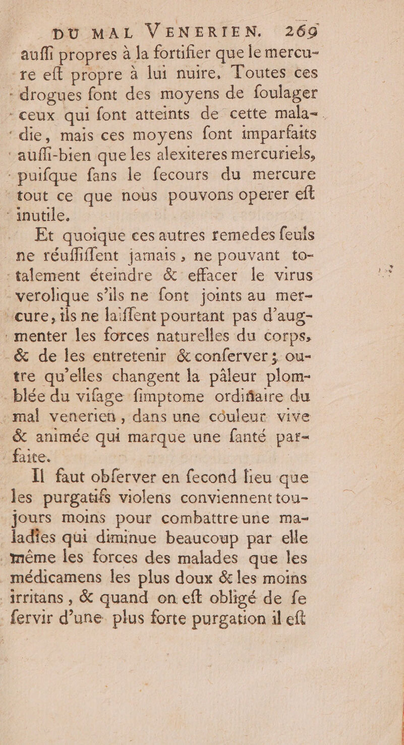 * auffi propres à la fortifier que le mercu- re eft propre à lui nuire, Toutes ces drogues font des moyens de foulager Et quoique ces autres remedes feuls menter les forces naturelles du corps, tre qu'elles changent la pâleur plom- &amp; animée qui marque une fanté par- Il faut obferver en fecond lieu que jours moins pour combattreune ma- ladîes qui diminue beaucoup par elle médicamens les plus doux &amp; les moins