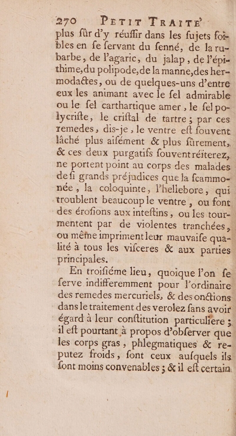 plus für d’y réuffir dans les fujets foi. bles en fe fervant du fenné, de la ru- barbe, de l’agaric, du jalap , de l’épi- thime,du polipode,de la manne,des her- modaétes, ou de quelques-uns d’entre eux les animant avec le fel admirable: ou le fel carthartique amer , le fel po- lycrifte, le criftal de tartre ; par ces remedes, dis-je ;, le ventre eft fouvent lâché plus aifément &amp; plus fûrement, &amp; ces deux purgatifs fouventréiterez, ne portent point au corps des malades. defi grands préjudices que la fcammo=. née , la coloquinte, l’hellebore, qui troublent beaucouple ventre , ou font des érofions auxinteftins, ou les tour-. mentent par de violentes tranchées. ou mêfne imprimentleur mauvaife qua lité à tous les vifceres &amp; aux parties. principales. | En troifiéme lieu, quoique lon fe ferve indifferemment pour lordinaire des remedes mercuriels, &amp; des onétions: dans le traitement des verolez fans avoir égard à leur conflitution particuliere ;. il eft pourtant à propos d’obferver que. les corps gras, phlegmatiques &amp; re- putez froids, font ceux aufquels ils. {ont moins convenables ; &amp; il eff certain.